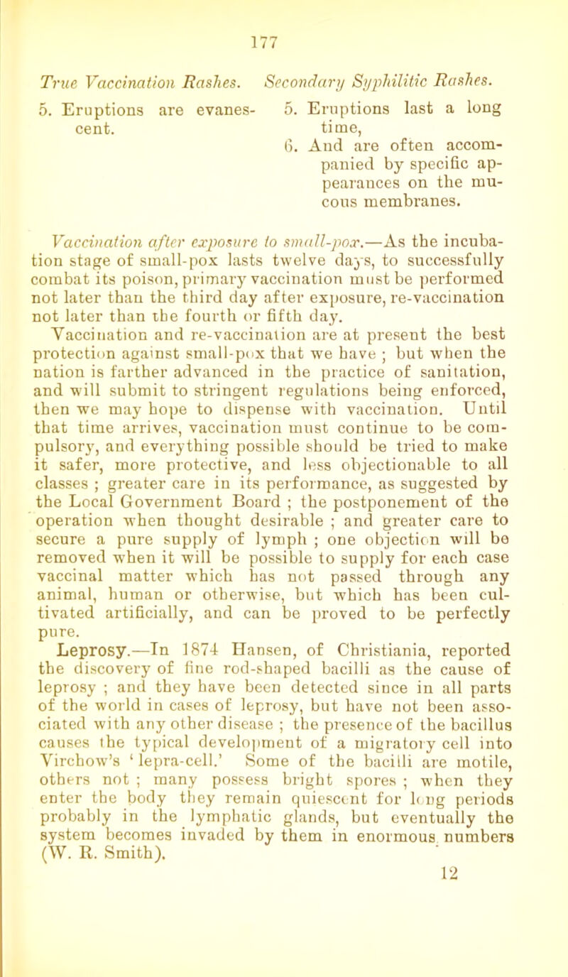 True Vaccination Rashes. Secondary Syphilitic Rashes. 5. Eruptions are evanes- 5. Eruptions last a long cent. time, 6. And are often accom- panied by specific ap- pearances on the mu- cous membranes. Vaccination after exposure to small-pox.—As the incuba- tion stage of small-pox lasts twelve days, to successfully combat its poison, primary vaccination must be performed not later than the third day after exposure, re-vaccination not later than the fourth or fifth day. Yaccination and re-vaccination are at present the best protection against small-pox that we have ; but when the nation is farther advanced in the practice of sanitation, and will submit to stringent regulations being enforced, then we may hope to dispense with vaccination. Until that time arrives, vaccination must continue to be com- pulsory, and everything possible should be tried to make it safer, more protective, and less objectionable to all classes ; greater care in its performance, as suggested by the Local Government Board ; the postponement of the operation when thought desirable ; and greater care to secure a pure supply of lymph ; one objection wdl be removed when it will be possible to supply for each case vaccinal matter which has not passed through any animal, human or otherwise, but which has been cul- tivated artificially, and can be proved to be perfectly pure. Leprosy.—In 1874 Hansen, of Christiania, reported the discovery of fine rod-shaped bacilli as the cause of leprosy ; and they have been detected since in all parts of the world in cases of leprosy, but have not been asso- ciated with any other disease ; the presence of the bacillus causes the typical development of a migratory cell into Virchow’s ‘ lepra-cell.’ Some of the bacilli are motile, others not ; many possess bright spores ; when they enter the body they remain quiescent for long periods probably in the lymphatic glands, but eventually the system becomes invaded by them in enormous numbers (W. R. Smith). 12