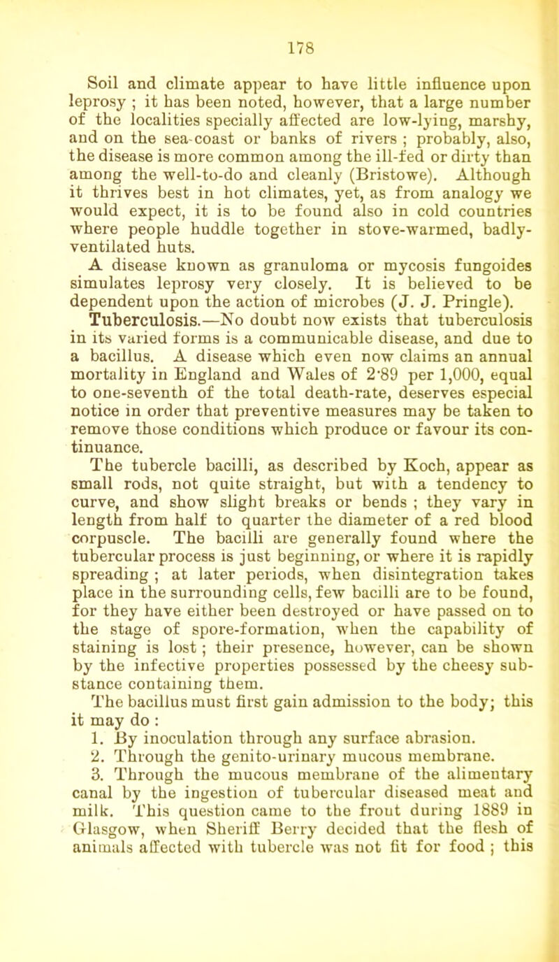 Soil and climate appear to have little influence upon leprosy ; it has been noted, however, that a large number of the localities specially affected are low-lying, marshy, and on the sea-coast or banks of rivers ; probably, also, the disease is more common among the ill-fed or dirty than among the well-to-do and cleanly (Bristowe). Although it thrives best in hot climates, yet, as from analogy we would expect, it is to be found also in cold countries where people huddle together in stove-warmed, badly- ventilated huts. A disease known as granuloma or mycosis fungoides simulates leprosy very closely. It is believed to be dependent upon the action of microbes (J. J. Pringle). Tuberculosis.—No doubt now exists that tuberculosis in its varied forms is a communicable disease, and due to a bacillus. A disease which even now claims an annual mortality in England and Wales of 2-89 per 1,000, equal to one-seventh of the total death-rate, deserves especial notice in order that preventive measures may be taken to remove those conditions which produce or favour its con- tinuance. The tubercle bacilli, as described by Koch, appear as small rods, not quite straight, but with a tendency to curve, and show slight breaks or bends ; they vary in length from half to quarter the diameter of a red blood corpuscle. The bacilli are generally found where the tubercular process is just beginning, or where it is rapidly spreading ; at later periods, when disintegration takes place in the surrounding cells, few bacilli are to be found, for they have either been destroyed or have passed on to the stage of spore-formation, when the capability of staining is lost; their presence, however, can be shown by the infective properties possessed by the cheesy sub- stance containing them. The bacillus must first gain admission to the body; this it may do : 1. By inoculation through any surface abrasion. 2. Through the genito-urinary mucous membrane. 3. Through the mucous membrane of the alimentary canal by the ingestion of tubercular diseased meat and milk. This question came to the frout during 1889 in Glasgow, when Sheriff Berry decided that the flesh of animals affected with tubercle was not fit for food ; this