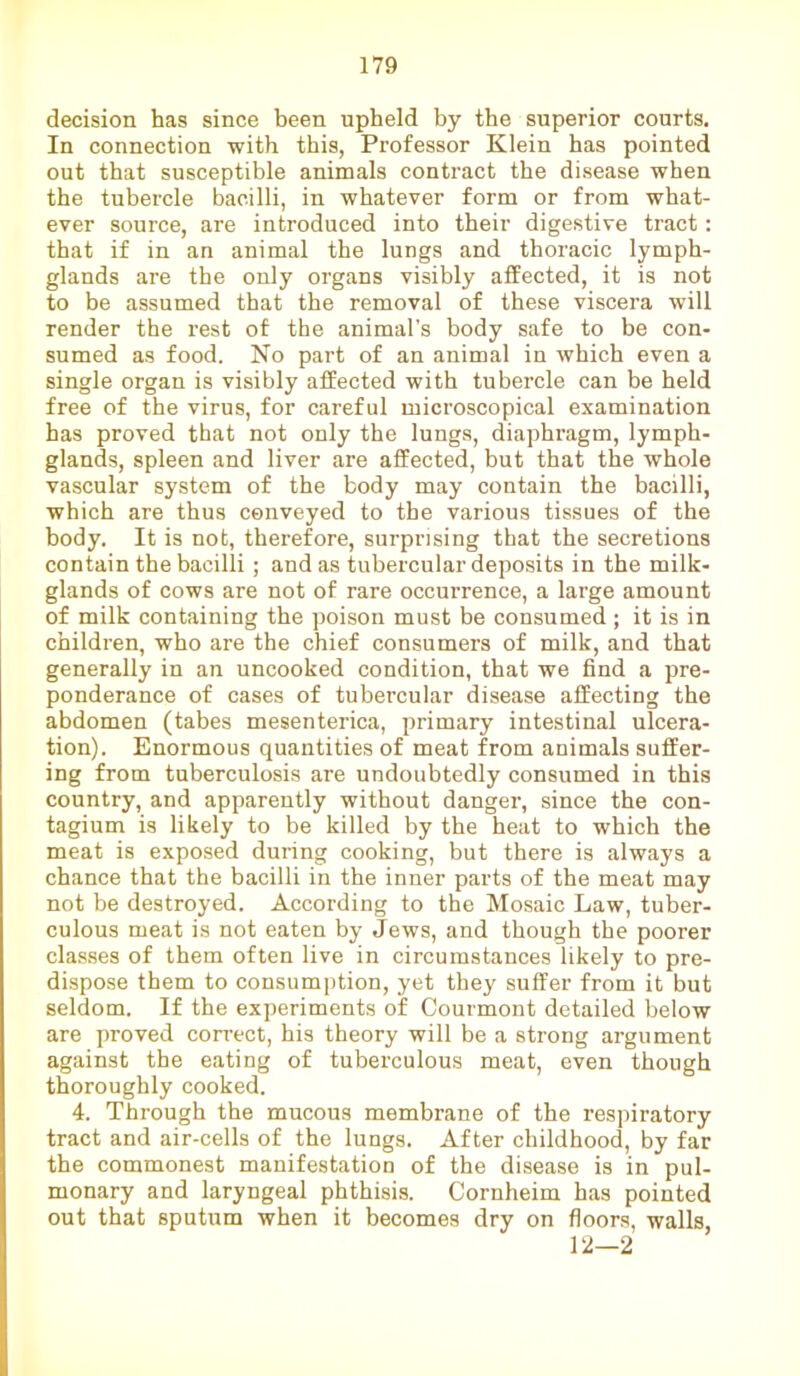 decision has since been upheld by the superior courts. In connection with this, Professor Klein has pointed out that susceptible animals contract the disease when the tubercle bacilli, in whatever form or from what- ever source, are introduced into their digestive tract: that if in an animal the lungs and thoracic lymph- glands are the only organs visibly affected, it is not to be assumed that the removal of these viscera will render the rest of the animal’s body safe to be con- sumed as food. No part of an animal in which even a single organ is visibly affected with tubercle can be held free of the virus, for careful microscopical examination has proved that not only the lungs, diaphragm, lymph- glands, spleen and liver are affected, but that the whole vascular system of the body may contain the bacilli, which are thus conveyed to the various tissues of the body. It is not, therefore, surprising that the secretions contain the bacilli; and as tubercular deposits in the milk- glands of cows are not of rare occui-rence, a large amount of milk containing the poison must be consumed ; it is in children, who are the chief consumers of milk, and that generally in an uncooked condition, that we find a pre- ponderance of cases of tubercular disease affecting the abdomen (tabes mesenterica, primary intestinal ulcera- tion), Enormous quantities of meat from animals suffer- ing from tuberculosis are undoubtedly consumed in this country, and apparently without danger, since the con- tagium is likely to be killed by the heat to which the meat is exposed during cooking, but there is always a chance that the bacilli in the inner parts of the meat may not be destroyed. According to the Mosaic Law, tuber- culous meat is not eaten by Jews, and though the poorer classes of them often live in circumstances likely to pre- dispose them to consumption, yet they suffer from it but seldom. If the experiments of Courmont detailed below are proved correct, his theory will be a strong argument against the eating of tuberculous meat, even though thoroughly cooked. 4. Through the mucous membrane of the respiratory tract and air-cells of the lungs. After childhood, by far the commonest manifestation of the disease is in pul- monary and laryngeal phthisis. Cornheim has pointed out that sputum when it becomes dry on floors, walls, 12—2