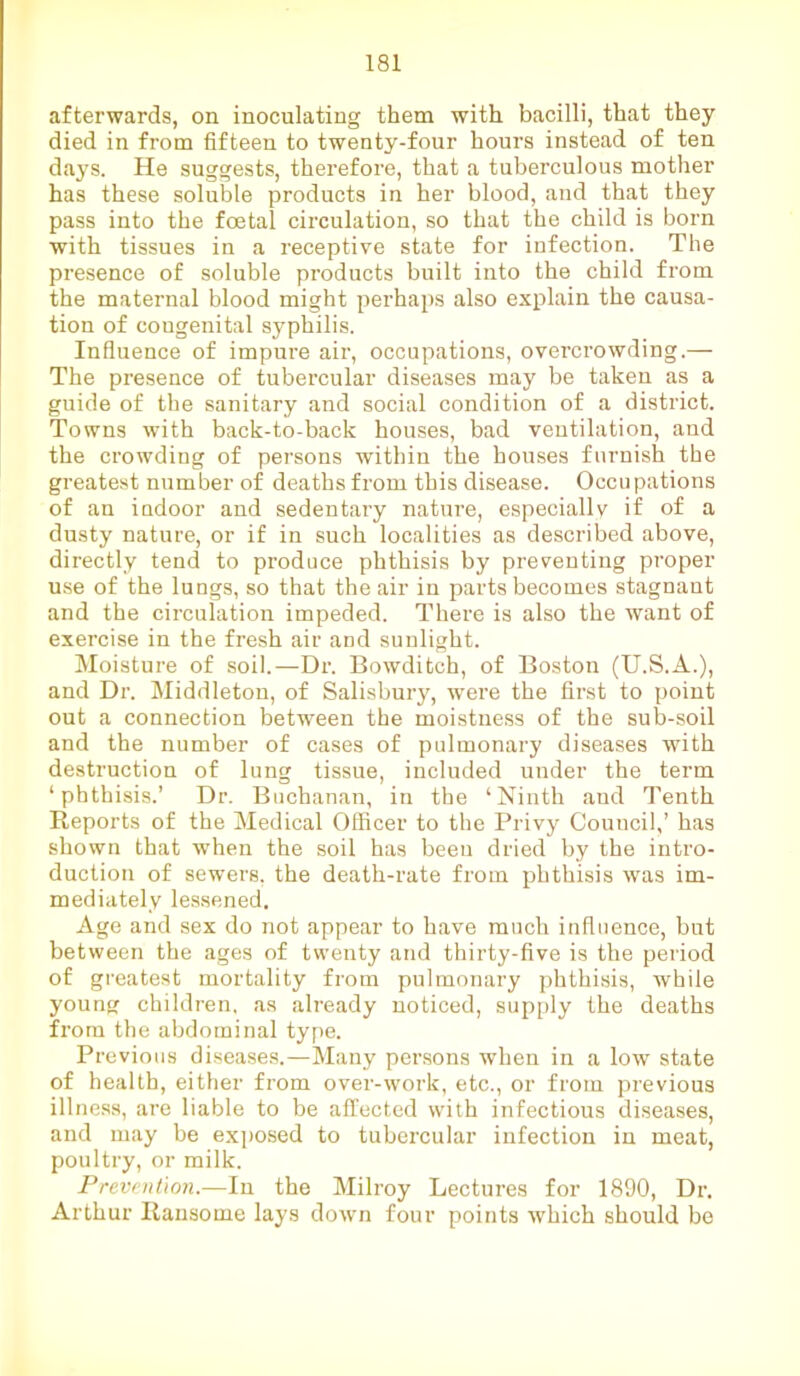 afterwards, on inoculating them with bacilli, that they died in from fifteen to twenty-four hours instead of ten days. He suggests, therefore, that a tuberculous mother has these soluble products in her blood, and that they pass into the foetal circulation, so that the child is born with tissues in a receptive state for infection. The presence of soluble products built into the child from the maternal blood might perhaps also explain the causa- tion of cougenital syphilis. Influence of impure air, occupations, overcrowding.— The presence of tubercular diseases may be taken as a guide of the sanitary and social condition of a district. Towns with back-to-back houses, bad ventilation, and the crowding of persons within the houses furnish the greatest number of deaths from this disease. Occupations of an indoor and sedentary nature, especially if of a dusty nature, or if in such localities as described above, directly tend to produce phthisis by preventing proper use of the lungs, so that the air in parts becomes stagnant and the circulation impeded. There is also the want of exercise in the fresh air and sunlight. Moisture of soil.—Dr. Bowditch, of Boston (U.S.A.), and Dr. Middleton, of Salisbury, were the first to point out a connection between the moistness of the sub-soil and the number of cases of pulmonary diseases with destruction of lung tissue, included under the term ‘phthisis.’ Dr. Buchanan, in the ‘Ninth and Tenth Reports of the Medical Officer to the Privy Council,’ has shown that when the soil has been dried by the intro- duction of sewers, the death-rate from phthisis was im- mediately lessened. Age and sex do not appear to have much influence, but between the ages of twenty and thirty-five is the period of greatest mortality from pulmonary phthisis, while young children, as already noticed, supply the deaths from the abdominal type. Previous diseases.—Many persons when in a low state of health, either from over-work, etc., or from previous illness, are liable to be affected with infectious diseases, and may be exposed to tubercular infection in meat, poultry, or milk. Prevention.—In the Milroy Lectures for 1890, Dr. Arthur Ransome lays down four points which should be