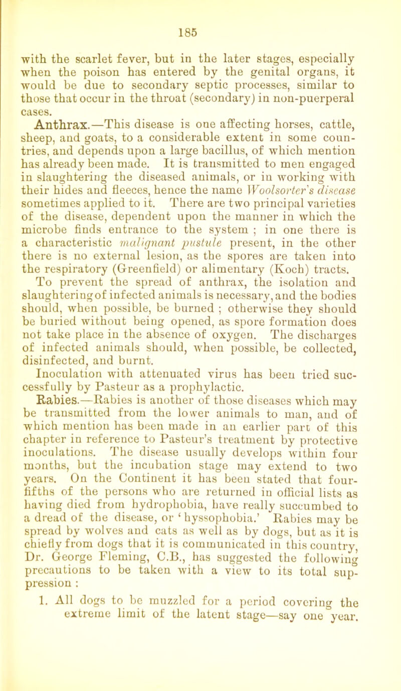 with the scarlet fever, but in the later stages, especially when the poison has entered by the genital organs, it would be due to secondary septic processes, similar to those that occur in the throat (secondary) in non-puerperal cases. Anthrax.—This disease is one affecting horses, cattle, sheep, and goats, to a considerable extent in some coun- tries, and depends upon a large bacillus, of which mention has already been made. It is transmitted to men engaged in slaughtering the diseased animals, or in working with their hides and fleeces, hence the name Woolsorter's disease sometimes applied to it. There are two principal varieties of the disease, dependent upon the manner in which the microbe finds entrance to the system ; in one there is a characteristic malignant pustule present, in the other there is no external lesion, as the spores are taken into the respiratory (Greenfield) or alimentary (Koch) tracts. To prevent the spread of anthrax, the isolation and slaughteringof infected animals is necessary, and the bodies should, when possible, be burned ; otherwise they should be buried without being opened, as spore formation does not take place in the absence of oxygen. The discharges of infected animals should, when possible, be collected, disinfected, and burnt. Inoculation with attenuated virus has been tried suc- cessfully by Pasteur as a prophylactic. Kabies.—Rabies is another of those diseases which may be transmitted from the lower animals to man, and of which mention has been made in an earlier part of this chapter in reference to Pasteur’s treatment by protective inoculations. The disease usually develops within four months, but the incubation stage may extend to two years. On the Continent it has been stated that four- fifths of the persons who are returned in official lists as having died from hydrophobia, have really succumbed to a dread of the disease, or ‘ hyssophobia.’ Rabies may be spread by wolves and cats as well as by dogs, but as it is chiefly from dogs that it is communicated in this country, Dr. George Fleming, C.B., has suggested the following precautions to be taken with a view to its total sup- pression : 1. All dogs to be muzzled for a period covering the extreme limit of the latent stage—say one year.