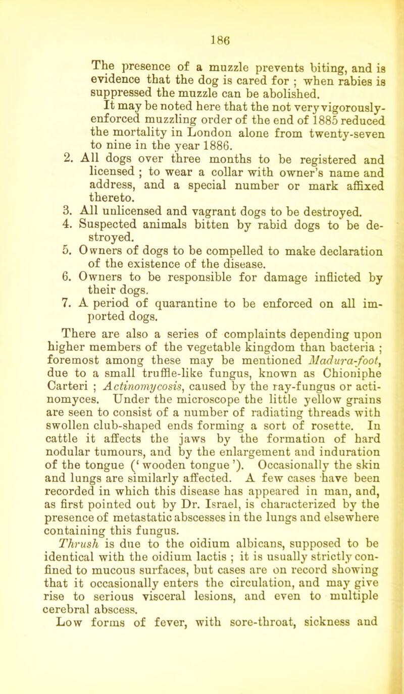 The presence of a muzzle prevents biting, and is evidence that the dog is cared for ; when rabies is suppressed the muzzle can be abolished. It may be noted here that the not very vigorously- enforced muzzling order of the end of 1885 reduced the mortality in London alone from twenty-seven to nine in the year 1886. 2. All dogs over three months to be registered and licensed ; to wear a collar with owner’s name and address, and a special number or mark affixed thereto. 3. All unlicensed and vagrant dogs to be destroyed. 4. Suspected animals bitten by rabid dogs to be de- stroyed. 5. Owners of dogs to be compelled to make declaration of the existence of the disease. 6. Owners to be responsible for damage inflicted by their dogs. 7. A period of quarantine to be enforced on all im- ported dogs. There are also a series of complaints depending upon higher members of the vegetable kingdom than bacteria ; foremost among these may be mentioned Madura-foot, due to a small truffle-like fungus, known as Chioniphe Carteri ; Actinomycosis, caused by the ray-fungus or acti- nomyces. Under the microscope the little yellow grains are seen to consist of a number of radiating threads with swollen club-shaped ends forming a sort of rosette. In cattle it affects the jaws by the formation of hard nodular tumours, and by the enlargement and induration of the tongue (‘ wooden tongue ’). Occasionally the skin and lungs are similarly affected. A few cases have been recorded in which this disease has appeared in man, and, as first pointed out by Dr. Israel, is characterized by the presence of metastatic abscesses in the lungs and elsewhere containing this fungus. Thrush is due to the oidium albicans, supposed to be identical with the oidium lactis ; it is usually strictly con- fined to mucous surfaces, but cases are on record showing that it occasionally enters the circulation, and may give rise to serious visceral lesions, and even to multiple cerebral abscess. Low forms of fever, with sore-throat, sickness and