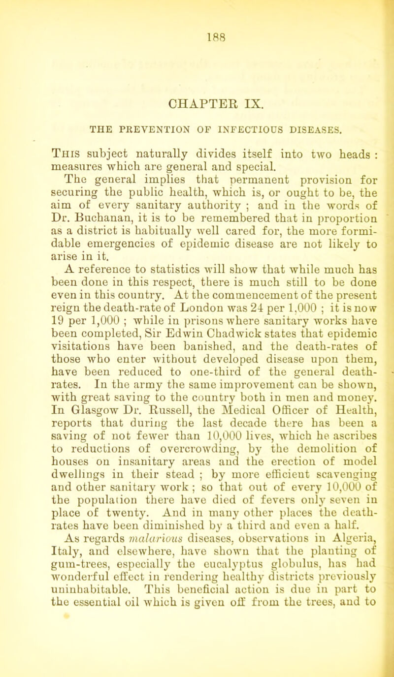 CHAPTER IX. THE PREVENTION OP INFECTIOUS DISEASES. This subject naturally divides itself into two heads : measures which are general and special. The general implies that permanent provision for securing the public health, which is, or ought to be, the aim of every sanitary authority ; and in the words of Dr. Buchanan, it is to be remembered that in proportion as a district is habitually well cared for, the more formi- dable emergencies of epidemic disease are not likely to arise in it. A reference to statistics will show that while much has been done in this respect, there is much still to be done even in this country. At the commencement of the present reign the death-rate of London was 24 per 1.000 ; it is no w 19 per 1,000 ; while in prisons where sanitary works have been completed, Sir Edwin Chadwick states that epidemic visitations have been banished, and the death-rates of those who enter without developed disease upon them, have been reduced to one-third of the general death- rates. In the army the same improvement can be shown, with great saving to the country both in men and money. In Glasgow Dr. Russell, the Medical Officer of Health, reports that during the last decade there has been a saving of not fewer than 10,000 lives, which he ascribes to reductions of overcrowding, by the demolition of houses on insanitary areas and the erection of model dwellings in their stead ; by more efficient scavenging and other sanitary work ; so that out of every 10,000 of the population there have died of fevers only seven in place of twenty. And in many other places the death- rates have been diminished by a third and even a half. As regards malarious diseases, observations in Algeria, Italy, and elsewhere, have shown that the planting of gum-trees, especially the eucalyptus globulus, has had wonderful effect in rendering healthy districts previously uninhabitable. This beneficial action is due in part to the essential oil which is given off from the trees, and to