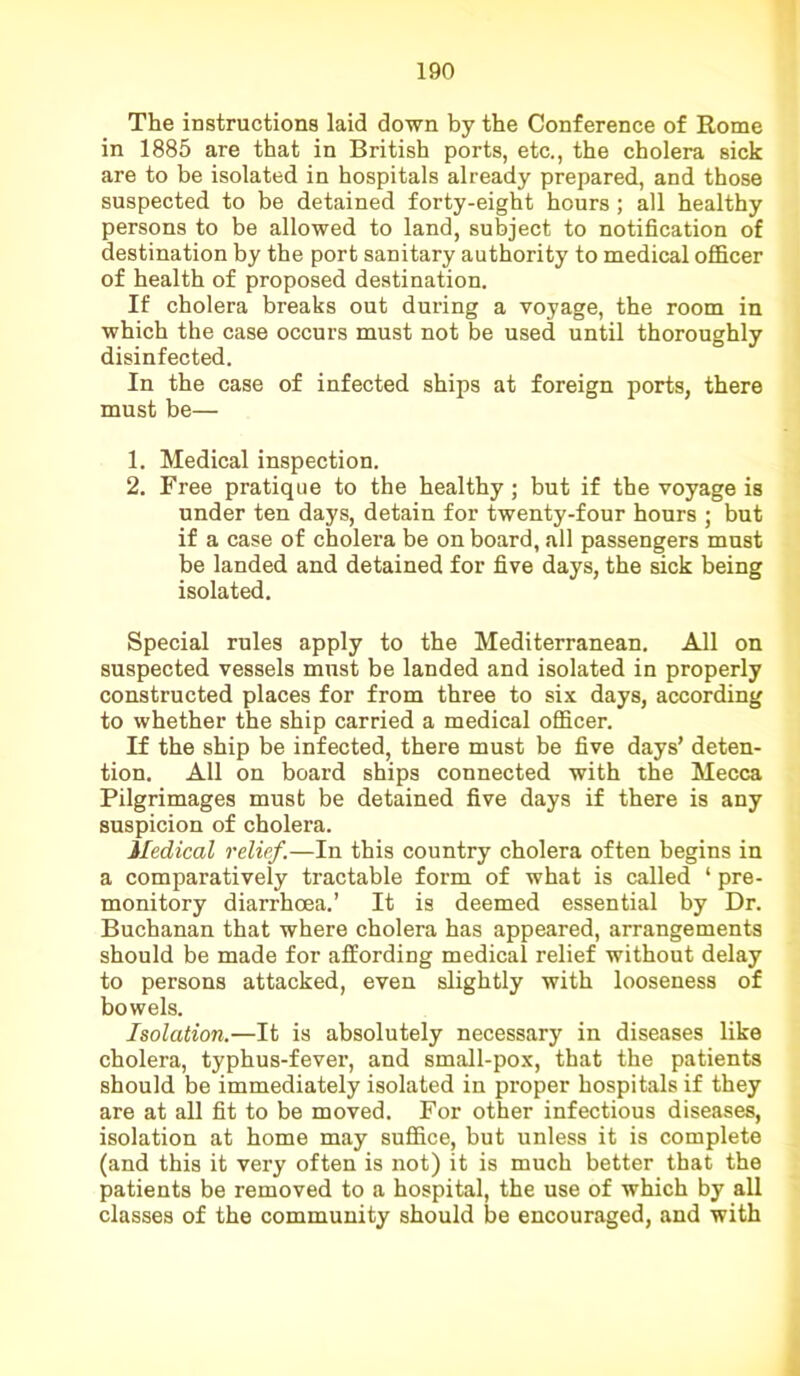 The instructions laid down by the Conference of Rome in 1885 are that in British ports, etc., the cholera sick are to be isolated in hospitals already prepared, and those suspected to be detained forty-eight hours ; all healthy persons to be allowed to land, subject to notification of destination by the port sanitary authority to medical officer of health of proposed destination. If cholera breaks out during a voyage, the room in which the case occurs must not be used until thoroughly disinfected. In the case of infected ships at foreign ports, there must be— 1. Medical inspection. 2. Free pratique to the healthy; but if the voyage is under ten days, detain for twenty-four hours ; but if a case of cholera be on board, all passengers must be landed and detained for five days, the sick being isolated. Special rules apply to the Mediterranean. All on suspected vessels must be landed and isolated in properly constructed places for from three to six days, according to whether the ship carried a medical officer. If the ship be infected, there must be five days’ deten- tion. All on board ships connected with the Mecca Pilgrimages must be detained five days if there is any suspicion of cholera. Medical relief.—In this country cholera often begins in a comparatively tractable form of what is called ‘ pre- monitory diarrhoea.’ It is deemed essential by Dr. Bucbanan that where cholera has appeared, arrangements should be made for affording medical relief without delay to persons attacked, even slightly with looseness of bowels. Isolation.—It is absolutely necessary in diseases like cholera, typhus-fever, and small-pox, that the patients should be immediately isolated in proper hospitals if they are at all fit to be moved. For other infectious diseases, isolation at home may suffice, but unless it is complete (and this it very often is not) it is much better that the patients be removed to a hospital, the use of which by all classes of the community should be encouraged, and with