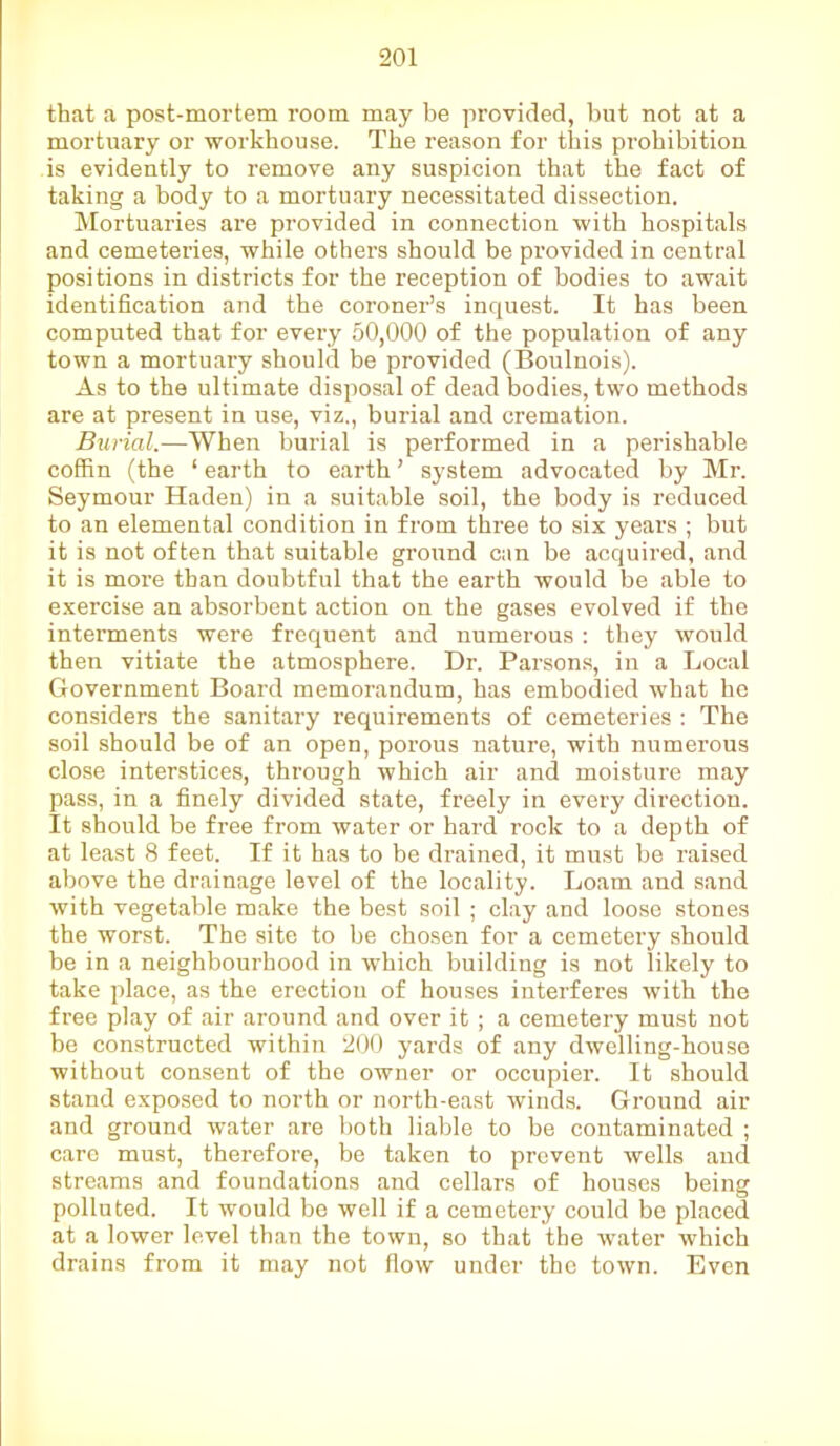that a post-mortem room may be provided, but not at a mortuary or workhouse. The reason for this prohibition is evidently to remove any suspicion that the fact of taking a body to a mortuary necessitated dissection. Mortuaries are provided in connection with hospitals and cemeteries, while others should be provided in central positions in districts for the reception of bodies to await identification and the coroner’s inquest. It has been computed that for every 50,000 of the population of any town a mortuary should be provided (Boulnois). As to the ultimate disposal of dead bodies, two methods are at present in use, viz., burial and cremation. Burial.—When burial is performed in a perishable coffin (the ‘ earth to earth ’ system advocated by Mr. Seymour Haden) in a suitable soil, the body is reduced to an elemental condition in from three to six years ; but it is not often that suitable ground can be acquired, and it is more than doubtful that the earth would be able to exercise an absorbent action on the gases evolved if the interments were frequent and numerous : they would then vitiate the atmosphere. Dr. Parsons, in a Local Government Board memorandum, has embodied what he considers the sanitary requirements of cemeteries : The soil should be of an open, porous nature, with numerous close interstices, through which air and moisture may pass, in a finely divided state, freely iu every direction. It should be free from water or hard rock to a depth of at least 8 feet. If it has to be drained, it must be raised above the drainage level of the locality. Loam and sand with vegetable make the best soil ; clay and loose stones the worst. The site to be chosen for a cemetery should be in a neighbourhood in which building is not likely to take place, as the erection of houses interferes with the free play of air around and over it ; a cemetery must not be constructed within 200 yards of any dwelling-house without consent of the owner or occupier. It should stand exposed to north or north-east winds. Ground air and ground water are both liable to be contaminated ; care must, therefore, be taken to prevent wells and streams and foundations and cellars of houses being polluted. It would be well if a cemetery could be placed at a lower level than the town, so that the water which drains from it may not flow under the town. Even