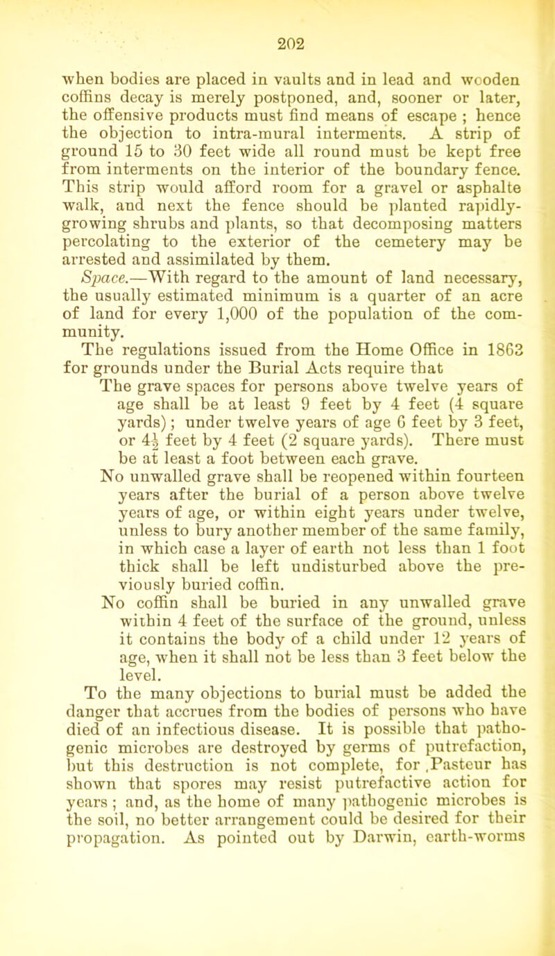 when bodies are placed in vaults and in lead and wooden coffins decay is merely postponed, and, sooner or later, the offensive products must find means of escape ; hence the objection to intra-mural interments. A strip of ground 15 to 30 feet wide all round must be kept free from interments on the interior of the boundary fence. This strip would afford room for a gravel or asphalte walk, and next the fence should be planted rapidly- growing shrubs and plants, so that decomposing matters percolating to the exterior of the cemetery may be arrested and assimilated by them. Space.—With regard to the amount of land necessary, the usually estimated minimum is a quarter of an acre of land for every 1,000 of the population of the com- munity. The regulations issued from the Home Office in 1863 for grounds under the Burial Acts require that The grave spaces for persons above twelve years of age shall be at least 9 feet by 4 feet (4 square yards); under twelve years of age 6 feet by 3 feet, or 4| feet by 4 feet (2 square yards). There must be at least a foot between each grave. No unwalled grave shall be reopened within fourteen years after the burial of a person above twelve years of age, or within eight years under twelve, unless to bury another member of the same family, in which case a layer of earth not less than 1 foot thick shall be left undisturbed above the pre- viously buried coffin. No coffin shall be buried in any unwalled grave within 4 feet of the surface of the ground, unless it contains the body of a child under 12 years of age, when it shall not be less than 3 feet below the level. To the many objections to burial must be added the danger that accrues from the bodies of persons who have died of an infectious disease. It is possible that patho- genic microbes are destroyed by germs of putrefaction, but this destruction is not complete, for .Pasteur has shown that spores may resist putrefactive action for years ; and, as the home of many pathogenic microbes is the soil, no better arrangement could be desired for their propagation. As pointed out by Darwin, earth-worms