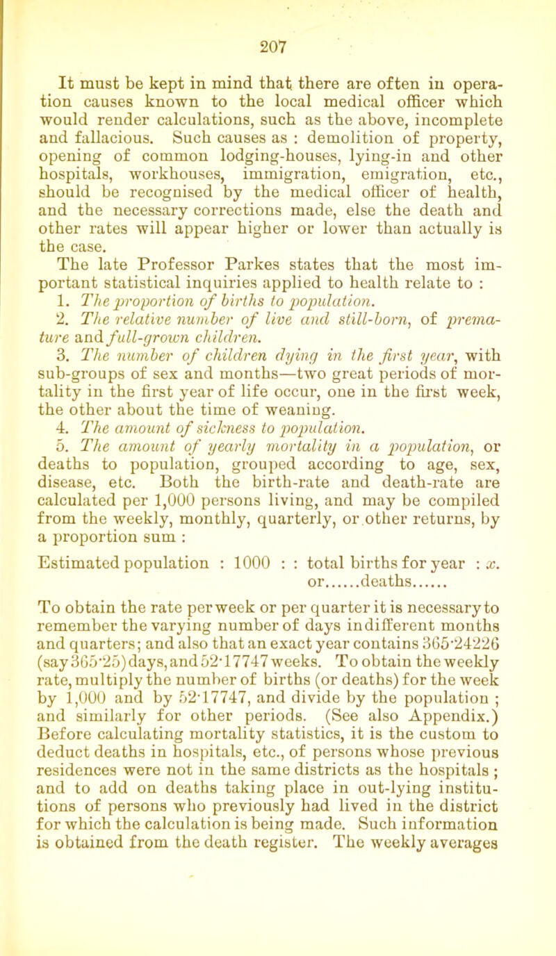 It must be kept in mind that there are often in opera- tion causes known to the local medical officer which would render calculations, such as the above, incomplete and fallacious. Such causes as : demolition of property, opening of common lodging-houses, lying-in and other hospitals, workhouses, immigration, emigration, etc., should be recognised by the medical officer of health, and the necessary corrections made, else the death and other rates will appear higher or lower than actually is the case. The late Professor Parkes states that the most im- portant statistical inquiries applied to health relate to : 1. The proportion of births to population. 2. The relative number of live and still-born, of prema- ture and full-grown children. 3. The number of children dying in the first year, with sub-groups of sex and months—two great periods of mor- tality in the first year of life occur, one in the first week, the other about the time of weaniug. 4. The amount of siclcness to population. 5. The amount of yearly mortality in a population, or deaths to population, grouped according to age, sex, disease, etc. Both the birth-rate and death-rate are calculated per 1,000 persons living, and may be compiled from the weekly, monthly, quarterly, or other returns, by a proportion sum : Estimated population : 1000 : : total births for year : x. or deaths To obtain the rate per week or per quarter it is necessary to remember the varying number of days indifferent months and quarters; and also that an exact year contains 365'24226 (say 365'25) days, and 52T7747 weeks. To obtain the weekly rate, multiply the number of births (or deaths) for the week by 1,000 and by 52T7747, and divide by the population ; and similarly for other periods. (See also Appendix.) Before calculating mortality statistics, it is the custom to deduct deaths in hospitals, etc., of persons whose previous residences were not in the same districts as the hospitals ; and to add on deaths taking place in out-lying institu- tions of persons who previously had lived in the district for which the calculation is being made. Such information is obtained from the death register. The weekly averages