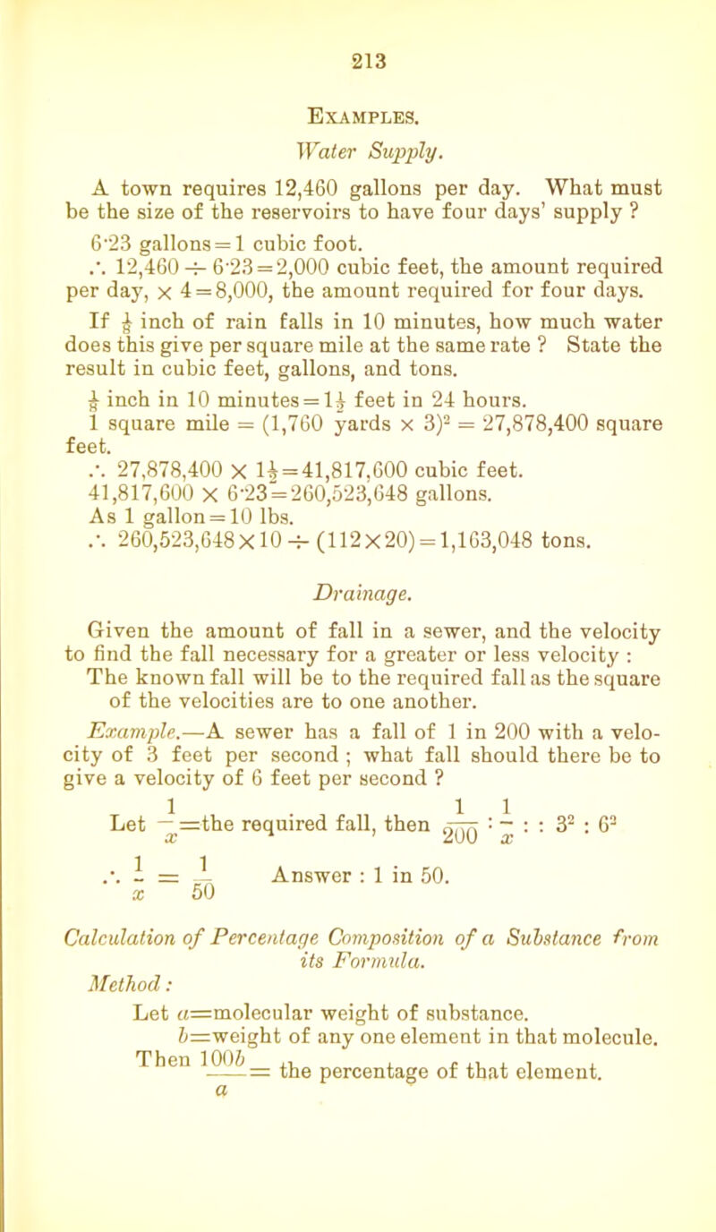 Examples. Water Supply. A town requires 12,460 gallons per day. What must be the size of the reservoirs to have four days’ supply ? 6-23 gallons = 1 cubic foot. .*. 12,460 6'23 = 2,000 cubic feet, the amount required per day, x 4 = 8,000, the amount required for four days. If ^ inch of rain falls in 10 minutes, how much water does this give per square mile at the same rate ? State the result in cubic feet, gallons, and tons. | inch in 10 minutes = H feet in 24 hours. 1 square mile = (1,760 yards x 3)2 = 27,878,400 square feet. .-. 27,878,400 X 1^=41,817,600 cubic feet. 41,817,600 X 6’23 = 260,523,648 gallons. As 1 gallon = 10 lbs. .-. 260,523,648X10 -f- (112x20) = 1,163,048 tons. Drainage. Given the amount of fall in a sewer, and the velocity to find the fall necessary for a greater or less velocity : The known fall will be to the required fall as the square of the velocities are to one another. Example.—A sewer has a fall of 1 in 200 with a velo- city of 3 feet per second ; what fall should there be to give a velocity of 6 feet per second ? Let — =the required fall, then : - : : 32 : 62 X ZuU X .\ 1=1 Answer : 1 in 50. x 50 Calculation of Percentage Composition of a Substance from its Formula. Method: Let «=molecular weight of substance. 5=weight of any one element in that molecule. Then 1005__ percentage of that element. a