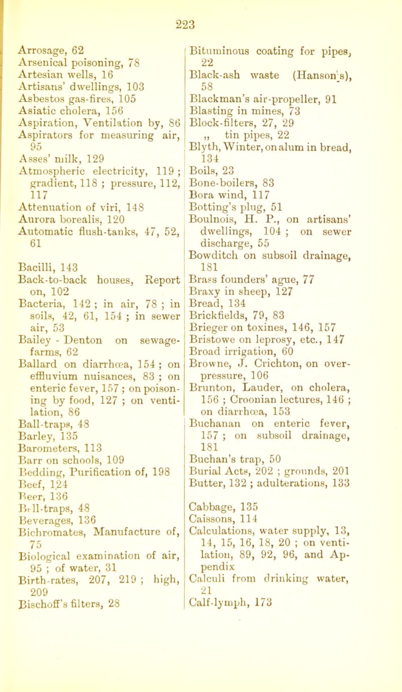 Arrosage, 62 Arsenical poisoning, 78 Artesian wells, 16 Artisans’ dwellings, 103 Asbestos gas-fires, 105 Asiatic cholera, 156 Aspiration, Ventilation by, 86 Aspirators for measuring air, 95 Asses’ milk, 129 Atmospheric electricity, 119 ; gradient, 118 ; pressure, 112, 117 Attenuation of viri, 148 Aurora borealis, 120 Automatic flush-tanks, 47, 52, 61 Bacilli, 143 Back-to-back houses, Report on, 102 Bacteria, 142 ; in air, 78 ; in soils, 42, 61, 154 ; in sewer air, 53 Bailey - Denton on sewage- farms, 62 Ballard on diarrhoea, 154 ; on effluvium nuisances, 83 ; on enteric fever, 157 ; on poison- ing by food, 127 ; on venti- lation, 86 Ball-traps, 48 Barley, 135 Barometers, 113 Barr on schools, 109 Bedding, Purification of, 198 Beef, 1.24 Beer, 136 Bell-traps, 48 Beverages, 136 Bichromates, Manufacture of, 75 Biological examination of air, 95 ; of water, 31 Birth-rates, 207, 219 ; high, 209 Bischoffs filters, 28 Bituminous coating for pipes, 22 Black-ash waste (Hansons), 58 Blackman’s air-propeller, 91 Blasting in mines, 73 Block-filters, 27, 29 ,, tin pipes, 22 Blyth, Winter, on alum in bread, 134 Boils, 23 Bone-boilers, 83 Bora wind, 117 Butting’s plug, 51 Boulnois, H. P., on artisans’ dwellings, 104 ; on sewer discharge, 55 Bowditch on subsoil drainage, 181 Brass founders’ ague, 77 Braxy in sheep, 127 Bread, 134 Brickfields, 79, 83 Brieger on toxines, 146, 157 Bristowe on leprosy, etc., 147 Broad irrigation, 60 Browne, J. Crichton, on over- pressure, 106 Brunton, Lauder, on cholera, 156 ; Croonian lectures, 146 ; on diarrhoea, 153 Buchanan on enteric fever, 157 ; on subsoil drainage, 181 Buchan’s trap, 50 Burial Acts, 202 ; grounds, 201 Butter, 132 ; adulterations, 133 Cabbage, 135 Caissons, 114 Calculations, water supply, 13, 14, 15, 16, 18, 20 ; on venti- lation, 89, 92, 96, and Ap- pendix Calculi from drinking water, 21 Calf-lymph, 173