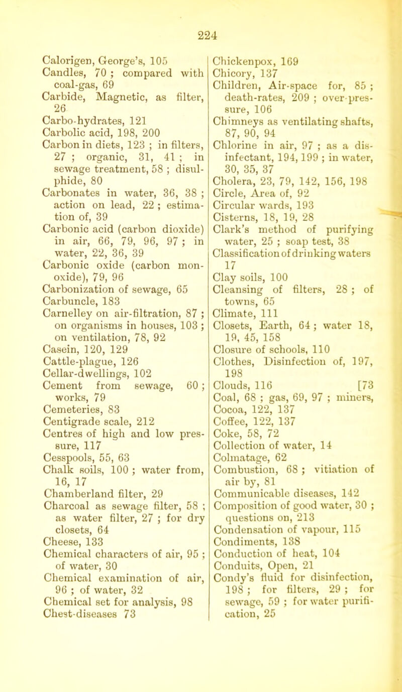 Calorigen, George’s, 105 Candles, 70 ; compared with coal-gas, 69 Carbide, Magnetic, as filter, 26 Carbo-hydrates, 121 Carbolic acid, 198, 200 Carbon in diets, 123 ; in filters, 27 ; organic, 31, 41 ; in sewage treatment, 58 ; disul- phide, 80 Carbonates in water, 36, 38 ; action on lead, 22 ; estima- tion of, 39 Carbonic acid (carbon dioxide) in air, 66, 79, 96, 97 ; in water, 22, 36, 39 Carbonic oxide (carbon mon- oxide), 79, 96 Carbonization of sewage, 65 Carbuncle, 183 Carnelley on air-filtration, 87 ; on organisms in houses, 103 ; on ventilation, 78, 92 Casein, 120, 129 Cattle-plague, 126 Cellar-dwellings, 102 Cement from sewage, 60; works, 79 Cemeteries, 83 Centigrade scale, 212 Centres of high and low pres- sure, 117 Cesspools, 55, 63 Chalk soils, 100 ; water from, 16, 17 Chamberland filter, 29 Charcoal as sewage filter, 58 ; as water filter, 27 ; for dry closets, 64 Cheese, 133 Chemical characters of air, 95 ; of water, 30 Chemical examination of air, 96 ; of water, 32 Chemical set for analysis, 98 Chest-diseases 73 Chickenpox, 169 Chicory, 137 Children, Air-space for, 85 ; death-rates, 209 ; over-pres- sure, 106 Chimneys as ventilating shafts, 87, 90, 94 Chlorine in air, 97 ; as a dis- infectant, 194,199 ; in water, 30, 35, 37 Cholera, 23, 79, 142, 156, 198 Circle, Area of, 92 Circular wards, 193 Cisterns, 18, 19, 28 Clark’s method of purifying water, 25 ; soap test, 38 Classification of drinking waters 17 Clay soils, 100 Cleansing of filters, 28 ; of towns, 65 Climate, 111 Closets, Earth, 64 ; water 18, 19, 45, 158 Closure of schools, 110 Clothes, Disinfection of, 197, 198 Clouds, 116 [73 Coal, 68 ; gas, 69, 97 ; miners, Cocoa, 122, 137 Cofiee, 122, 137 Coke, 58, 72 Collection of water, 14 Colmatage, 62 Combustion, 68 ; vitiation of air by, 81 Communicable diseases, 142 Composition of good water, 30 ; questions on, 213 Condensation of vapour, 115 Condiments, 13S Conduction of heat, 104 Conduits, Open, 21 Condy’s fluid for disinfection, 198; for filters, 29 ; for sewage, 59 ; for water purifi- cation, 25