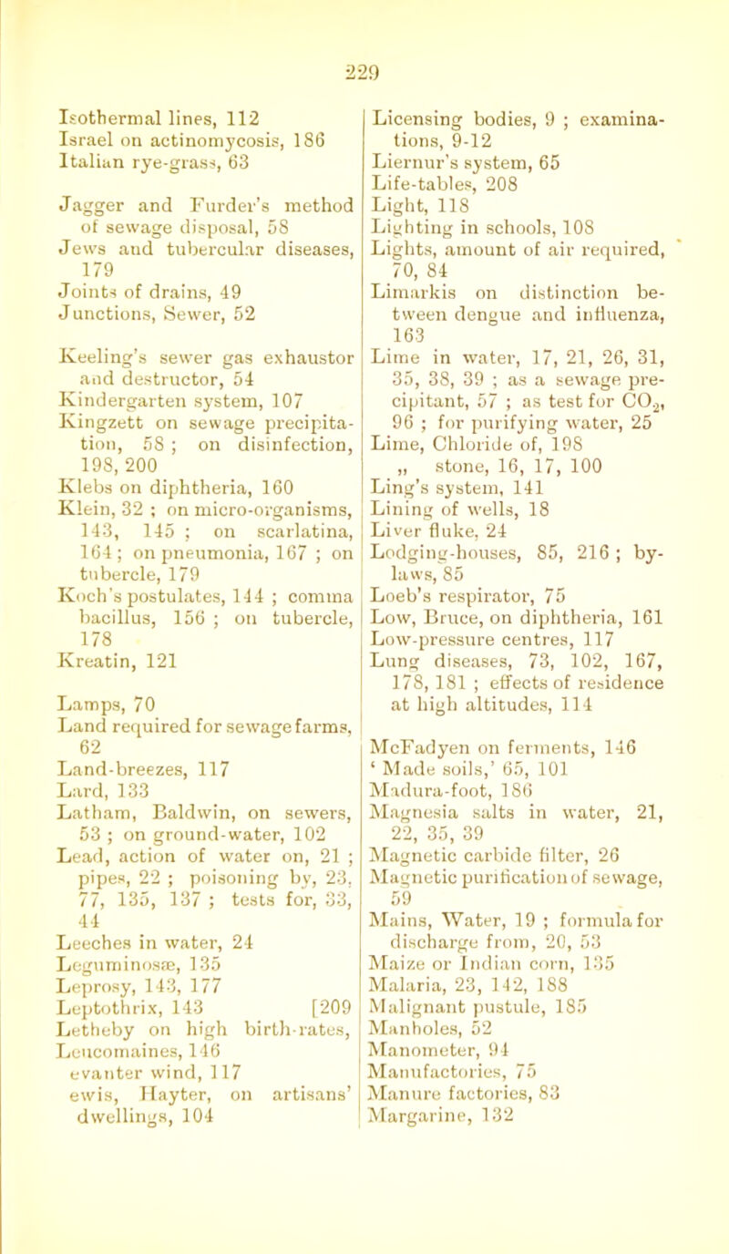 Isothermal lines, 112 Israel on actinom}'cosis, 186 Italian rye-grass, 63 Jagger and Furdev’s method of sewage disposal, 58 Jews aud tubercular diseases, 179 Joints of drains, 49 J unctions, Sewer, 52 Keeling’s sewer gas exhaustor and destructor, 54 Kindergarten system, 107 Kingzett on sewage precipita- tion, 58 ; on disinfection, 198, 200 Klebs on diphtheria, 160 Klein, 32 ; on micro-organisms, 143, 145 ; on scarlatina, 164; on pneumonia, 167 ; on tubercle, 179 Koch’s postulates, 144 ; comma bacillus, 156 ; on tubercle, ^ 178 Kreatin, 121 Lamps, 70 Land required for sewage farms, I 62 Land-breezes, 117 Lard, 133 Latham, Baldwin, on sewers, 53 ; on ground-water, 102 Lead, action of water on, 21 ; pipes, 22 ; poisoning by, 23, / /, 13o, 13/ ; tests for, o3, 44 Leeches in water, 24 Leguminosse, 135 Leprosy, 143, 177 Leptothrix, 143 [209 Letheby on high birth-rates, Lcucomaines, 146 evanter wind, 117 ewis, Hayter, on artisans’ dwellings, 104 Licensing bodies, 9 ; examina- tions, 9-12 Liernur’s system, 65 Life-tables, 208 Light, 118 Lighting in schools, 108 Lights, amount of air required, 70, 84 Limarkis on distinction be- tween dengue and influenza, 163 Lime in water, 17, 21, 26, 31, 35, 38, 39 ; as a sewage pre- cipitant, 57 ; as test for C0.2, 96 ; for purifying water, 25 Lime, Chloride of, 198 „ stone, 16, 17, 100 Ling’s system, 141 | Lining of wells, 18 Liver fluke, 24 Lodging-houses, 85, 216; by- laws, 85 Loeb’s respirator, 75 Low, Bruce, on diphtheria, 161 Low-pressure centres, 117 Lung diseases, 73, 102, 167, 178, 181 ; effects of residence at high altitudes, 114 McFadyen on ferments, 146 ‘ Made soils,’ 65, 101 Madura-foot, 186 Magnesia salts in water, 21, 22, 35, 39 Magnetic carbide filter, 26 Magnetic purification of sewage, 59 Mains, Water, 19 ; formula for discharge from, 20, 53 Maize or Indian corn, 135 Malaria, 23, 142, 188 Malignant pustule, 185 Manholes, 52 Manometer, 94 Manufactories, 75 Manure factories, 83 Margarine, 132