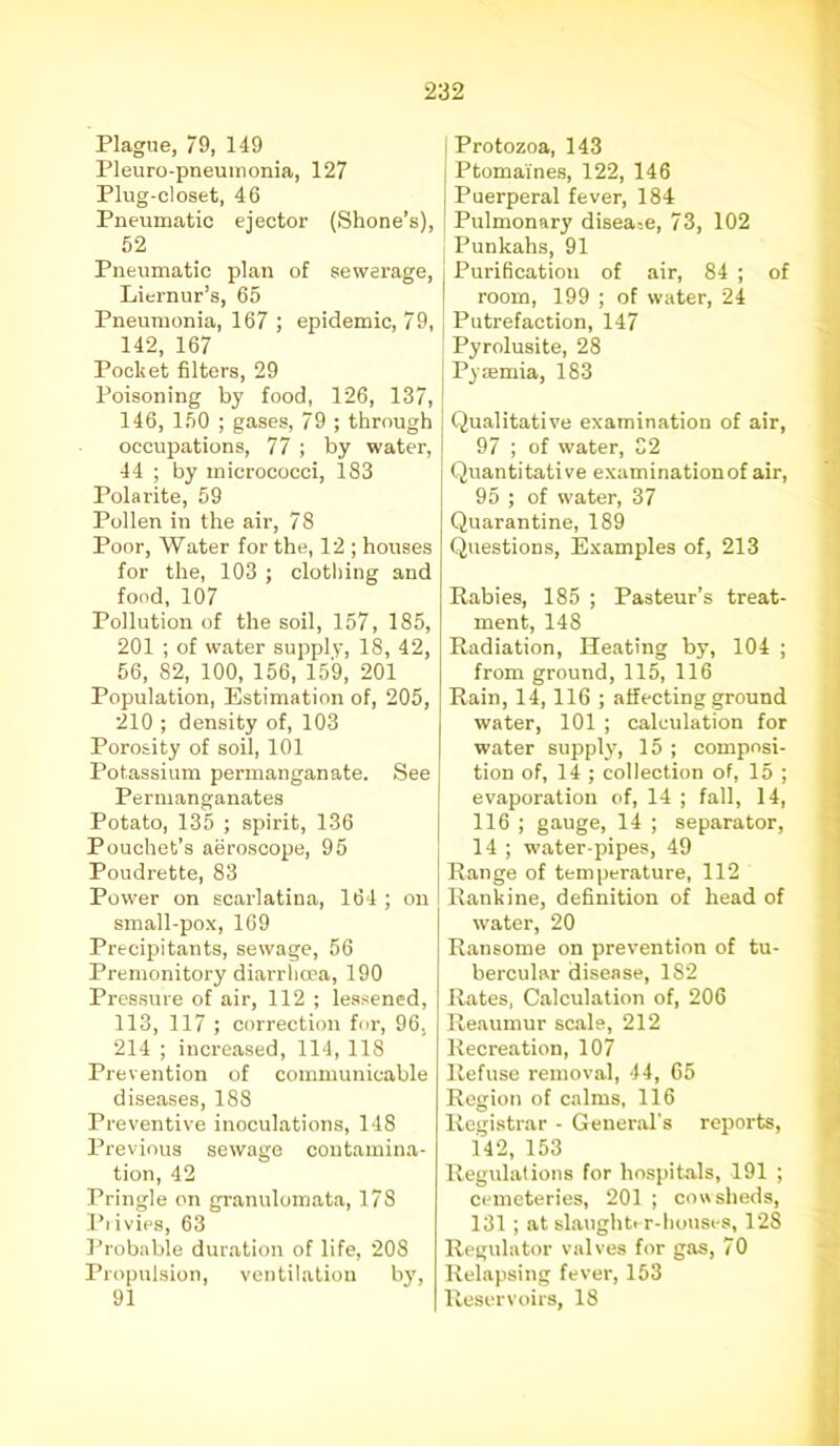 Plague, 79, 149 Pleuro-pneumonia, 127 Plug-closet, 46 Pneumatic ejector (Shone’s), 52 Pneumatic plan of sewerage, Liernur’s, 65 Pneumonia, 167 ; epidemic, 79, 142, 167 Pocket filters, 29 Poisoning by food, 126, 137, 146, 150 ; gases, 79 ; through occupations, 77 ; by water, 44 ; by micrococci, 183 Polarite, 59 Pollen in the air, 78 Poor, Water for the, 12 ; houses for the, 103 ; clothing and food, 107 Pollution of the soil, 157, 185, 201 ; of water supply, 18, 42, 56, 82, 100, 156, 159, 201 Population, Estimation of, 205, 210 ; density of, 103 Porosity of soil, 101 Potassium permanganate. See Permanganates Potato, 135 ; spirit, 136 Pouchet’s aeroscope, 95 Poudrette, 83 Power on scarlatina, 164 ; on small-pox, 169 Precipitants, sewage, 56 Premonitory diarrhma, 190 Pressure of air, 112 ; lessened, 113, 117 ; correction for, 96, 214 ; increased, 114, 118 Prevention of communicable diseases, 188 Preventive inoculations, 148 Previous sewage contamina- tion, 42 Pringle on granulomata, 178 Pi ivies, 63 Probable duration of life, 208 Propulsion, ventilation by, 91 Protozoa, 143 Ptomaines, 122, 146 Puerperal fever, 184 Pulmonary disease, 73, 102 Punkahs, 91 Purification of air, 84 ; of room, 199 ; of water, 24 Putrefaction, 147 Pyrolusite, 28 Pyaemia, 183 Qualitative examination of air, 97 ; of water, 32 Quantitative examination of air, 95 ; of water, 37 Quarantine, 189 Questions, Examples of, 213 Rabies, 185 ; Pasteur’s treat- ment, 148 Radiation, Heating by, 104 ; from ground, 115, 116 Rain, 14,116 ; affecting ground water, 101 ; calculation for water supply, 15 ; composi- tion of, 14 ; collection of, 15 ; evaporation of, 14 ; fall, 14, 116 ; gauge, 14 ; separator, 14 ; water-pipes, 49 Range of temperature, 112 Rankine, definition of head of water, 20 Ransome on prevention of tu- bercular disease, 182 Rates, Calculation of, 206 Reaumur scale, 212 Recreation, 107 Refuse removal, 44, 65 Region of calms, 116 Registrar - General’s reports, 142, 153 Regulations for hospitals, 191 ; cemeteries, 201 ; cowsheds, 131 ; at slaughter-houses, 128 Regulator valves for gas, 70 Relapsing fever, 153 Reservoirs, 18