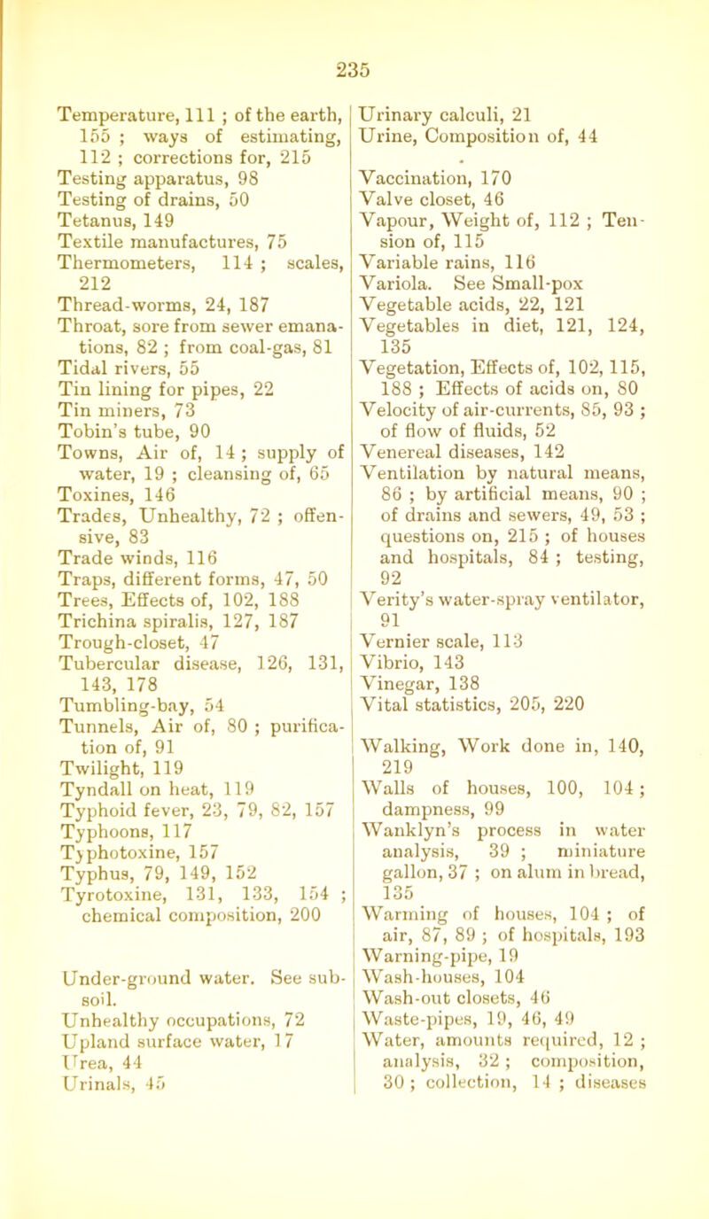 Temperature, 111 ; of the earth, 155 ; ways of estimating, 112 ; corrections for, 215 Testing apparatus, 98 Testing of drains, 50 Tetanus, 149 Textile manufactures, 75 Thermometers, 114 ; scales, 212 Thread-worms, 24, 187 Throat, sore from sewer emana- tions, 82 ; from coal-gas, 81 Tidal rivers, 55 Tin lining for pipes, 22 Tin miners, 73 Tobin’s tube, 90 Towns, Air of, 14 ; supply of water, 19 ; cleansing of, 65 Toxines, 146 Trades, Unhealthy, 72 ; offen- sive, 83 Trade winds, 116 Traps, different forms, 47, 50 Trees, Effects of, 102, 188 Trichina spiralis, 127, 187 Trough-closet, 47 Tubercular disease, 126, 131, 143, 178 Tumbling-bay, 54 Tunnels, Air of, 80 ; purifica- tion of, 91 Twilight, 119 Tyndall on heat, 119 Typhoid fever, 23, 79, 82, 157 Typhoons, 117 Tjphotoxine, 157 Typhus, 79, 149, 152 Tyrotoxine, 131, 133, 154 ; chemical composition, 200 Under-ground water. See sub- soil. Unhealthy occupations, 72 Upland surface water, 17 Urea, 44 Urinals, 45 Urinary calculi, 21 Urine, Composition of, 44 Vaccination, 170 Valve closet, 46 Vapour, Weight of, 112 ; Ten- sion of, 115 Variable rains, 116 Variola. See Small-pox Vegetable acids, 22, 121 Vegetables in diet, 121, 124, 135 Vegetation, Effects of, 102,115, 188 ; Effects of acids on, 80 Velocity of air-currents, 85, 93 ; of flow of fluids, 52 Venereal diseases, 142 Ventilation by natural means, 86 ; by artificial means, 90 ; of drains and sewers, 49, 53 ; questions on, 215 ; of houses and hospitals, 84 ; testing, 92 Verity’s water-spray ventilator, 91 Vernier scale, 113 Vibrio, 143 Vinegar, 138 Vital statistics, 205, 220 Walking, Work done in, 140, 219 Walls of houses, 100, 104; dampness, 99 Wanklyn’s process in water analysis, 39 ; miniature gallon, 37 ; on alum in bread, 135 Warming of houses, 104 ; of air, 87, 89 ; of hospitals, 193 Warning-pipe, 19 Wash-houses, 104 Wash-out closets, 46 Waste-pipes, 19, 46, 49 Water, amounts required, 12 ; analysis, 32; composition, 30 ; collection, 14 ; diseases