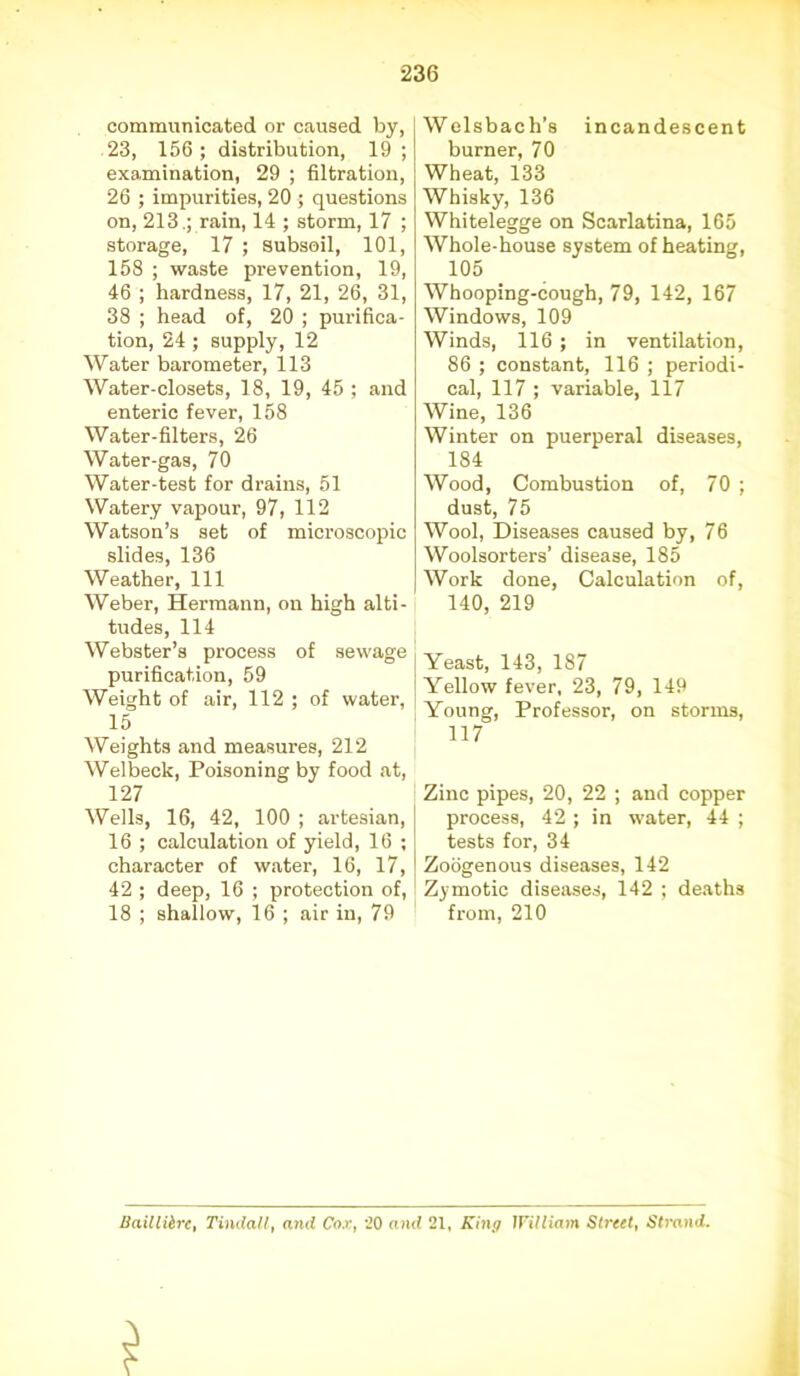 communicated or caused by, 23, 156; distribution, 19 ; examination, 29 ; filtration, 26 ; impurities, 20 ; questions on, 213.; rain, 14 ; storm, 17 ; storage, 17 ; subsoil, 101, 158 ; waste prevention, 19, 46 ; hardness, 17, 21, 26, 31, 38 ; head of, 20 ; purifica- tion, 24 ; supply, 12 Water barometer, 113 Water-closets, 18, 19, 45 ; and enteric fever, 158 Water-filters, 26 Water-gas, 70 Water-test for drains, 51 Watery vapour, 97, 112 Watson’s set of microscopic slides, 136 Weather, 111 Weber, Hermann, on high alti- tudes, 114 Webster’s process of sewage purification, 59 Weight of air, 112 ; of water, 15 Weights and measures, 212 Welbeck, Poisoning by food at, 127 Wells, 16, 42, 100 ; artesian, 16 ; calculation of yield, 16 ; character of water, 16, 17, 42 ; deep, 16 ; protection of, 18 ; shallow, 16 ; air in, 79 Welsbach’s incandescent burner, 70 Wheat, 133 Whisky, 136 Whitelegge on Scarlatina, 165 Whole-house system of heating, 105 Whooping-cough, 79, 142, 167 Windows, 109 Winds, 116 ; in ventilation, 86 ; constant, 116 ; periodi- cal, 117 ; variable, 117 Wine, 136 Winter on puerperal diseases, 184 Wood, Combustion of, 70 ; dust, 75 Wool, Diseases caused by, 76 Woolsorters’ disease, 185 Work done, Calculation of, 140, 219 Young, Professor, on storms, 117 Zinc pipes, 20, 22 ; and copper process, 42 ; in water, 44 ; tests for, 34 Zoogenous diseases, 142 Zymotic diseases, 142 ; deaths from, 210 Uailliirc, Tindall, and Cox, 20 and 21, King lFilliam Street, Strand.