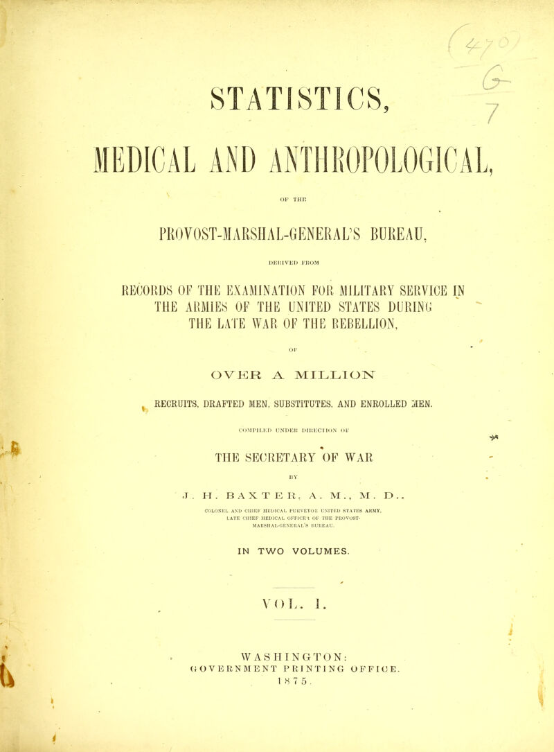 OF THK FROVOST-MARSIIAL-GENERAL’S BUREAU, dp:imved fi^om RECORDS OF THE EXAMINATION FOR MILITARY SERVICE IN THE ARMIES OF THE UNFfED STATES DURINC THE LA'l'E WAR OF THE REBELLION, OVKIR A MILLIOIST ^ RECRUITS, DRAFTED MEN, SUBSTITUTES, AND ENROLLED MEN. COMPIMJ) L’NDEi: DIIiKClION Ob' THE SECRETARY OF WAR BY J . H . BAXTER, A . M ., M . E> . . COLONEL AND CIIIICF 5IEDICAL UUUVEYOIl UNITED STATES ARMY. LATE CHIEF MEDICAL OFFICER OF THE FROVOST- MARSIIAL-GEXERAL’S DUREAU. IN TWO VOLUMES. \'oL. I. i WASHING T^ O N : (GOVERNMENT PRINTING OFFICE. 1 S 7 5 . 4