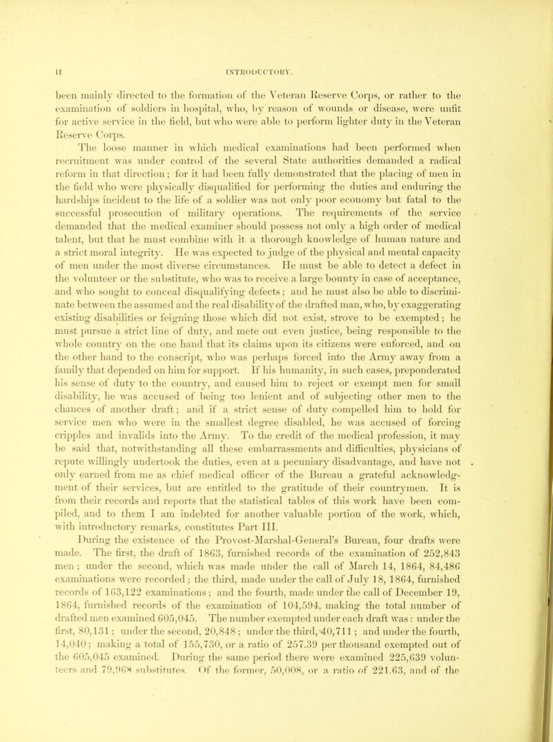 been mainly directed to the formation of the Veteran Reserve Corps, or rather to the examination of soldiers in hospital, who, hy reason of Avoiinds or disease, were imtit for active service in the held, bnt Avho Avere able to perform lighter duty in the Veteran Reserve Corps. The loose manner in AA'liich medical examinations had been performed Avlien recrnitment Avas under control of the several State authorities demanded a radical reform in that direction; for it had been tally demonstrated that the placing of men in the held Avho Avere physically disqnalihed for performing the duties and enduring the hardships incident to the life of a soldier Avas not only poor economy but fatal to the successful prosecution of military operations. The recpiirements of the service demanded that the medical examiner should possess not only a high order of medical talent, but that he must combine Avith it a thorough knoAvledge of human nature and a strict moral integrity. lie Avas expected to judge of the physical and mental capacity of men under the most diverse circumstances, lie mnst be able to detect a defect in the A olunteer or the substitute, Avho Avas to receive a large bounty in case of acceptance, and who sought to conceal discpudifying defects; and he must also be able to discrimi- nate betAveen the assumed and the real disability of the drafted man, avIio, by exaggerating existing disabilities or feigning those Avhich did not exist, strove to be exemjited; he must pursue a strict line of duty, and mete out even justice, being responsible to the Avhole country on the one hand that its claims u})on its citizens Avere enforced, and on the other hand to the conscrijit, Avho Avas perlaqis forced into the Army aAvay from a iamily that depended on him for support. If his humanity, in such cases, preponderated his sense of duty to the country, and caused him to reject or exempt men for small disability, he aatis accused of being too lenient and of subjecting other men to the chances of another draft; and if a strict sense of duty compelled him to hold for service men Avho Avere in the smallest degTee disabled, he Avas accused of forcing cripples and iiiA'alids into the Army. To the credit of the medical profession, it may be said that, notAvithstanding all these embarrassments and difficulties, physicians of repute Avillingly undertook the duties, eA^en at a pecuniary disadvantage, and have not only earned from me as chief medical officer of the Bureau a grateful acknoAvledg- ment of their seiwices, but are entitled to the gratitude of their countrymen. It is from their records and rejiorts that the statistical tables of this Avork have been com- piled, and to them I am indebted for another A'alnal)le portion of the Avork, Avhich, Avith introductory remarks, constitutes Part III. During the existence of the Provost-Marshal-Generars Bureau, four drafts Avere made. The first, the draft of 1863, furnished records of the examination of 252,843 men ; under the second, Avhich Avas made utider the call of March 14, 1864, 84,486 examinations were recorded; the third, made under the call of July 18, 1864, furnished records of 163,122 examinations ; and the fourth, made under the call of December 19, 1864, furnislied records of the examination of 104,594, making the total number of drafted men examined 605,045. The number exempted under each draft Avas : under the first, 80,131 ; under the second, 20,848 ; under the third, 40,711; and under the fourth, 14,040; making a total of 155,730, or a ratio of 257-39 per thousand exempted out of the 605,045 examined. During the same period there Avere examined 225,639 Amlun- tecrs nnd 79,96S substitutes. ()f the former, 50,008, or a ratio of 221.63, and of the