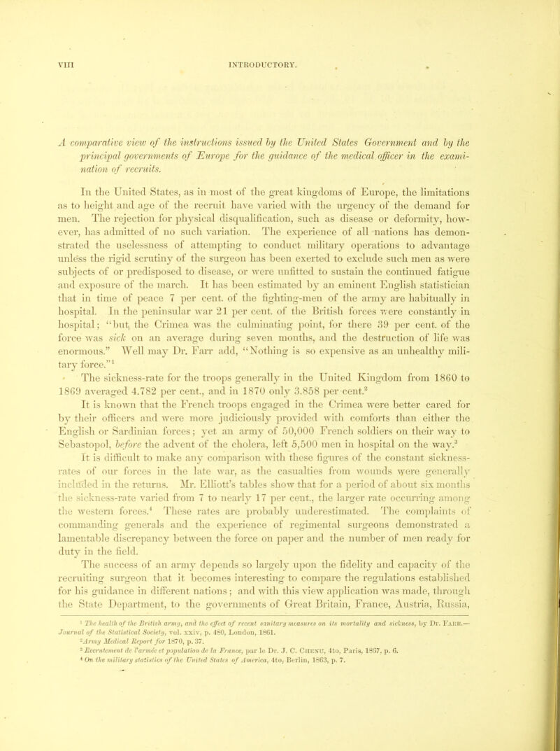 A comparative vieiv of the instructions issiied hy the United States Government and hy the principed governments of JEurope for the guidance of the medical, officer in the exami- nation of recruits. In the United States, as in most of the great kingdoms of Europe, the limitations as to height and age of the reernit have varied -svith the urgency of the demand for men. The rejection for ph3^sical disqnalilication, such as disease or deformity, how- ever, has admitted of no such variation. The experience of all nations has demon- strated the uselessness of attempting to conduct military operations to advantage nnle'ss the rigid scrutinj' of the surgeon has been exerted to exclude such men as wei*e subjects of or predisposed to disease, or Avere untitted to sustain the continued fatigue and exposure of the march. It has been estimated by an eminent English statistician that in time of peace 7 per cent, of the fighting-men of the army are habitually in hospital. In the peninsular war 21 per cent, of tlie British forces were constantly in hospital; “but the Crimea was the culminating point, for there 39 ])er cent, of the force Avas sick on an aA^erage during seven months, and the destruction of life Avas enormous.” Well ma^ Dr. Earr add, “Nothing is so expensive as an unhealthy mili- tary force.” The sickness-rate for the troops generally in the United Kingdom from 18G0 to 1839 aA^eraged 4.782 per cent., and in 1870 only 3.858 per cent.“ It is knoAvn that the Erench troops engaged in the Crimea Avere better cared for by their officers and AA^ere more judiciously provided Avith comforts than either the English or Sardinian forces; yet an arm} of 50,000 French soldiers on their AAuiy to Sebastopol, before the adA’ent of the cholera, left 5,500 men in hospital on the Avay.^ It is difficult to make an} comparison Avith these figures of the constant sickness- rates of our forces in the late Avar, as the casualties from Avounds AAere general!}' included in the returns. Mr. Elliott’s tables sIioaa that for a period of about six months the sickness-rate A'aried from 7 to nearly 17 per cent., the larger rate occurring among tlie Avestern forces.^ These rates are probably underestimated. The com})laints of commanding generals and the experience of regimental surgeons demonstrated a lamentable discrepancy betAveen the force on pajier and the number of men ready for duty in the field. The success of an army depends so largely upon the fidelity and capacity of the recruiting surgeon that it becomes interesting to compare the regulations established for his guidance in different nations ; and AA'ith this vieAv application AAas made, through the State Department, to the goA'ernments of Great Britain, France, Austria, Russia, 1 The health of the British army, and the effect of recent sanitary measures on its mortality and sickness, by Dr. I’Aiii!.— Journal of the Statistical Society, vol. xxiv, p. 480, London, 18G1. -Army Medical Report for 1870, p. 37. ^Recrutement de Varmeeetpopulation de la France, par le Dr. J. C. CiiKXU, Ito, Paris, 18G7, p. G. •* (M the military statistics of the United States of Anurica, 4to, Berlin, 1863, p. 7.
