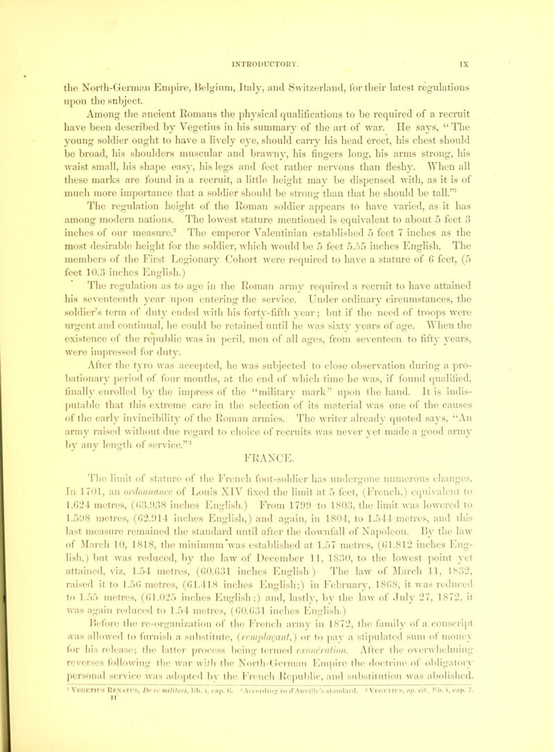 tlie Norfh-Germyn Empire, Ijelgiiim, Italy, and Switzerland, for their latest regnlations npon the subject. Among the ancient Romans the physical qualifications to be required of a recruit have been described by Vegetins in his summary of the art of war. He says, “ The young soldier ought to have a lively eye, should can-} his head erect, Ifis chest should be broad, his shoulders muscular and brawny, his fingers long, his arms strong, his waist small, his shape easy, his legs and feet rather nervous than fleshy. When all these marks are found in a recruit, a little height may be dispensed with, as it is of much more importance that a soldier shoidd be strong than that he should be tall.”^ The regnlation height of the Roman soldier appears to have varied, as it has among modern nations, ddie lowest stature mentioned is equivalent to about 5 feet 3 inches of our measure.' The emperor Valentinian established 5 feet 7 inches as the most (lesiral)le height for the soldier, which would be 5 feet 5.o5 inches English. The mernlicrs of the Eirst Legionary Cohort were required to have a stature of G feet, (5 feet 10.3 inches English.) ddie regulation as to age in the Roman army required a. recruit to have attained his seventeenth year upon entering the service. Under ordinary circumstances, the soldier’s tenn of duty ended with his forty-fifth year; but if the need of troops were urgent and (aintinual, he could be retained until he was sixty }’ears of age. When the existence of the rejiublic was in ])cril, men of all ages, from sex enteen to lii’ty years, were inqiressed for duty. Alter the tyro was accepted, he Avas subjected to close observation during a ]u-o- bationary jieriod of foin- months, at the end of Avhich time he Avas, if found qualified, filially enrolled by the impress of the “military mark” upon ihe hand. It is indis- jmtable that this extreme care in the selection of its material Avas one of the causes of the early invincibility of the Roman armies, ddic Avriter already (pioted says, “An army raise<l Avithout due regard to choice of recruits Avas ncA'cr 3*et made a good army by any length of service.”''’ ERANCE. d'hc limit of stature of the Erench foot-soldier has undergone numerous changes. In 1701, an ordonmvicc of Louis XIV fi.xcd the limit at b feet, (Erench,) eipuA-alent to l.tJ:21 metres, (G3.!)3(S inches English.) Erom 17T) to 1803, the limit Avas lowered to l.bOS metres, (G2.014 inches English,) and again, in 1804, to l.r)44 metres, and this last measure remained the standard until after the doAvnfall of Napoleon. Ry the hiAv of March 10, 1818, the minimum Avas established at 1.57 metres, ((J 1.812 inches Eng- lish,) but Avas reduced, by the laxv of December 1 1, 1830, to the loAvcst ])oint yet attained, viz, 1.54. metres, (G0.G31 inches English ) The law of March 11, 1832, raised it to 1.5(i metres, (GI.418 inches English;) in Eebruary, 18G8, it Avas reduced to 1.55 nuitres, (Gl.025 inches English;) and, lasth’, by the law of duly 27, 1872, it Avas again reduceil to 1.54 metres, ((iO.tiOl inches English.) l>efoi'(; th(! re-organization of the Erench army in 1872, llie family of a conscript was alloAV(Ml to fui'iiish a, substitute, {rewphirauf,) or to pax' a. slij'idated sum of monev lor his rch'ase; the latter process being tiu'iiied cxouamiiou. After the overAvlielming reA^crscs tolloAving the Avar with the North-( Jennan Empire the doctrine ot obligatory j)ersonal service Avas adopted bv the fVcvich l\e[)ul>lic, and sulistitution Avas abolished. ' Vkui'.tm'.s KK.\,\TCf?, />r> yr milUari, ]i1>. i, cjiii. (1. UVoerdin;' In il’Aiivilln'.s Hlimilnnl. 3A i ci'Tn's. o;>. cit., ]Mi. i, c.ip. 7. JI’