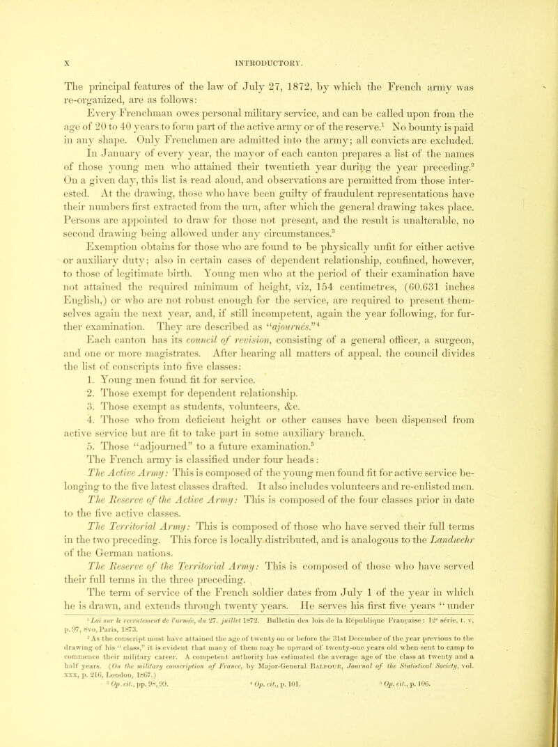 The principal features of the law of July 27, 1872, by which the French army was re-organized, are as follows: Every Frenchman owes personal military service, and can be called upon from the age of 20 to 40 years to form part of the active army or of the reserve.^ No bounty is paid in any shape. Only Frenchmen are admitted into the army; all convicts are excluded. In January of every year, the mayor of each canton prepares a list of the names of those young men who attained their twentieth year during the year preceding.” On a given day, this list is read aloud, and observations are permitted from those inter- ested. At the drawing, those who have been guilty of fraudulent representations have their numbers first extracted from the urn, after which the general drawing takes ])lace. Persons are appointed to draw for those not present, and the result is unalterable, no second drawing being allowed under any circumstances.^ Exemption obtains for those who are found to be physically unfit for either active or auxiliary dut}; also in certain cases of dependent relationshi}), confined, however, to those of legitimate birth. Young men who at the })eriod of their examination have not attained the required minimum of height, viz, 154 centimetres, (G0.G31 inches English,) or who are not robust enough for the service, are required to })resent them- selves again the next year, and, if still incompetent, again the year following, for fur- ther examination. They are described as ^^ajournes''^ Each canton has its council of revision^ consisting of a general officer, a surgeon, and one or more magistrates. After hearing all matters of appeal, the council divides the list of conscripts into five classes: 1. Young men found fit for service. 2. Those exempt for dependent relationship. 3. Those exempt as students, volunteers, &c. 4. Those who from deficient height or other causes have been dispensed from active service but are fit to take part in some auxiliary branch. 5. Those “adjourned” to a future examination.® The French army is classified under four heads: The Active Army: This is comj)osed of the young men found fit for active service l)e- longing to the five latest classes drafted. It also includes volunteers and re-enlisted men. The Teserve of the Active Army: This is composed of the four classes prior in date to the five active classes. The Territorial Army: This is composed of those who have served their full terms in the two preceding. This force is locally distributed, and is analogous to the Landwehr of the German nations. The Reserve of the Territorial Army: This is composed of those who have served their full tenns iu the three })receding. The term of service of the French soldier dates from July 1 of the year in which he is di’awn, and extends tlu’ough twenty years. lie serves his first five years “ undei’ * Lot 8ur le recnitvmeui dc Varmee, dit 27. juillet 1872. Bulletin tlea lois <le l.'i R^publiquo Frauf/aise : 12' s6rie, t. v, 1>. 97, Svo, Paris, 1873. * As the conscript uiiist have attained the age of twentj’ on or before the 31st December of the year previous to the drawing of his “ class,” it is evident that many of them may be upward of twenty-one years old when sent to cami) to commence their military career. A competent authority has estimated the average age of the class at twenty and a half years. (On the milifary conHcription of France, by Major-General B.vi.FOun, Journal of the Statistical Societij, \o\. XXX, p. 216, London, 1867.) ^ Op.dt., pp. 9'', 90. ^ Op. cit., p. 101. Op. cit., p. 106.