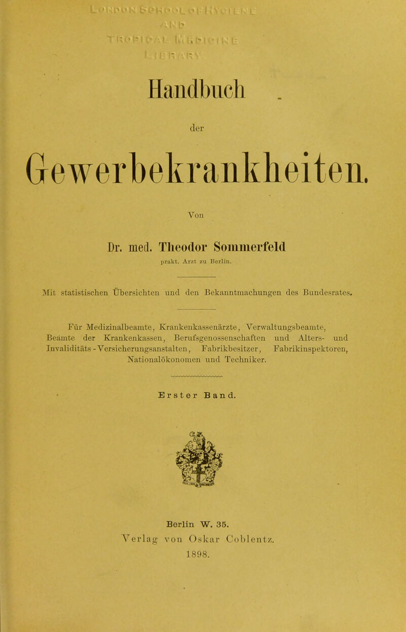 /\ m b ~'!%<’ Il l’ •• I lu I, hl (■' I ts t f I I |- •. I“ V Handbuch cler Gewerbekrankheiten. Von Dr. mert. Theodor Sommerfeld prakt. Arzt zu Berlin. Mit statistischen Übersichten und den Bekanntmachungen des Bundesrates. Für Medizinalbeamte, Krankenkassenärzte, Verwaltungsbeamte, Beamte der Krankenkassen, Berufsgenossenschaften und Alters- und Invaliditäts -Versicherungsanstalten, Fabrikbesitzer, Fabrikinspektoren, Nationalökonomen und Techniker. Erster Band. Berlin W. 35. Verlag von Oskar Coblentz. 1898.