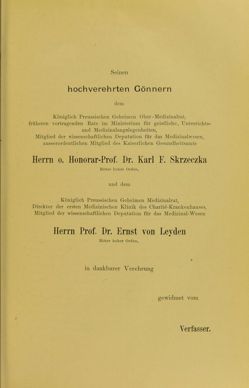 Seinen hochverehrten Gönnern dem Königlich Preussischen Geheimen Ober-Medizinalrat, früheren Vortragenden Kate im Ministerium für geistliche, Unterrichts- und Medizinalangelegenheiten, Mitglied der wissenschaftlichen Deputation für das Medizinalwesen, ausserordentlichen Mitglied des Kaiserlichen Gesundheitsamts Herrn o. Honorar-Prof. Dr. Karl F. Skrzeczka Bitter hoher Orden, und dem Königlich Preussischen Geheimen Medizinalrat, Direktor der ersten Medizinischen Klinik des Charitö-Krankenhauses, Mitglied der wissenschaftlichen Deputation für das Medizinal-Wesen Herrn Prof. Dr. Ernst von Leyden Bitter hoher Orden, in dankbarer Verehrung O gewidmet vom Verfasser.