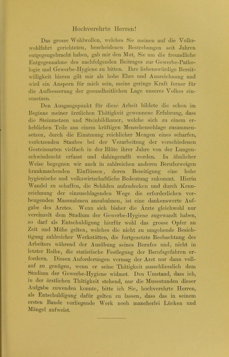 Hochverehrte Herren! Das grosse Wohlwollen, welches Sie meinen auf die Volks- wohlfahrt gerichteten, bescheidenen Bestrebungen seit Jahren entgegengebracht haben, gab mir den Mut, Sie um die freundliche Entgegennahme des nachfolgenden Beitrages zur Gewerbe-Patho- logie und Gewerbe-Hygiene zu bitten. Ihre liebenswürdige Bereit- willigkeit hierzu gilt mir als hohe Ehre und Auszeichnung und wird ein Ansporn für mich sein, meine geringe Kraft ferner für die Aufbesserung der gesundheitlichen Lage unseres Volkes ein- zusetzen. Den Ausgangspunkt für diese Arbeit bildete die schon im Beginne meiner ärztlichen Thätigkeit gewonnene Erfahrung, dass die Steinmetzen und Steinbildhauer, welche sich zu einem er- heblichen Teile aus einem kräftigen Menschenschläge zusammen- setzen, durch die Einatmung reichlicher Mengen eines scharfen, verletzenden Staubes bei der Verarbeitung der verschiedenen Gesteinsarten vielfach in der Blüte ihrer Jahre von der Lungen- schwindsucht erfasst und dahingerafft werden. In ähnlicher Weise begegnen wir auch in zahlreichen anderen Berufszweigen krankmachenden Einflüssen, deren Beseitigung eine hohe hygienische und volkswirtschaftliche Bedeutung zukommt. Hierin Wandel zu schaffen, die Schäden aufzudecken und durch Kenn- zeichnung der einzuschlagenden Wege die erforderlichen vor- beugenden Massnahmen anzubahnen, ist eine dankenswerte Auf- gabe des Arztes. Wenn sich bisher die Ärzte gleichwohl nur vereinzelt dem Studium der Gewerbe-Hygiene zugewandt haben, so darf als Entschuldigung hierfür wohl das grosse Opfer an Zeit und Mühe gelten, welches die nicht zu umgehende Besich- tigung zahlreicher Werkstätten, die fortgesetzte Beobachtung des Arbeiters während der Ausübung seines Berufes und, nicht in letzter Reihe, die statistische Festlegung der Berufsgefahren er- fordern. Diesen Anforderungen vermag der Arzt nur dann voll- auf zu genügen, wenn er seine Thätigkeit ausschliesslich dem Studium der Gewerbe-Hygiene widmet. Den Umstand, dass ich, in der ärztlichen Thätigkeit stehend, nur die Musestunden dieser Aufgabe zuwenden konnte, bitte ich Sie, hochverehrte Herren, als Entschuldigung dafür gelten zu lassen, dass das in seinem ersten Bande vorliegende Werk noch mancherlei Lücken und Mängel auf weist.