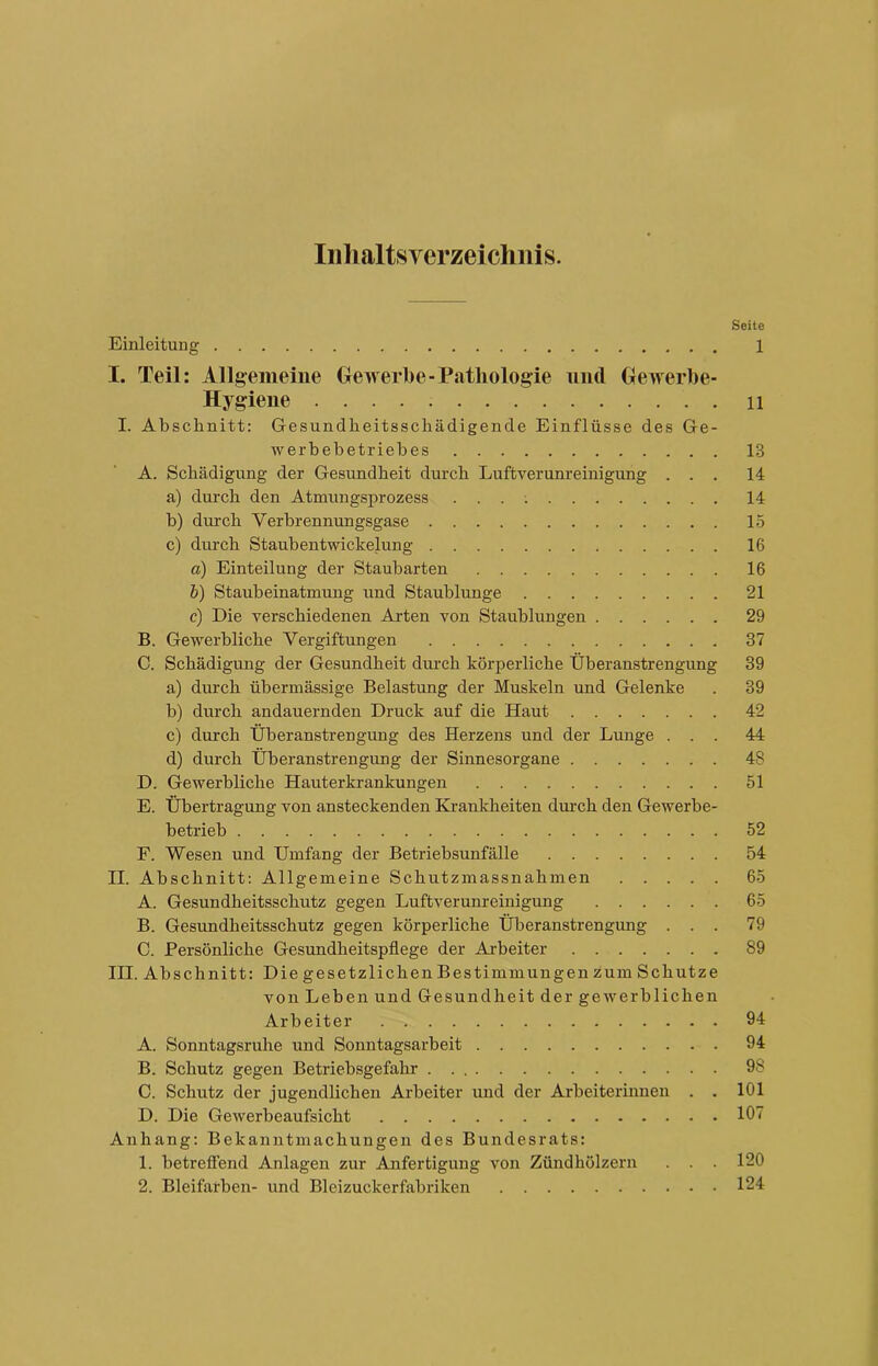 Inhaltsverzeichnis. Seite Einleitung 1 I. Teil: Allgemeine Gewerbe-Pathologie und Gewerbe- Hygiene 11 I. Abschnitt: Gesundheitsschädigende Einflüsse des Ge- werbebetriebes 18 A. Schädigung der Gesundheit durch Luftverunreinigung ... 14 a) durch den Atmungsprozess 14 b) durch Verbrennungsgase 15 c) durch Staub entwickelung 16 a) Einteilung der Staubarten 16 b) Staubeinatmimg und Staublunge 21 c) Die verschiedenen Arten von Staublungen 29 B. Gewerbliche Vergiftungen 37 0. Schädigung der Gesundheit durch körperliche Überanstrengung 39 a) durch übermässige Belastung der Muskeln und Gelenke . 39 b) durch andauernden Druck auf die Haut 42 c) durch Überanstrengung des Herzens und der Lunge ... 44 d) durch Überanstrengung der Sinnesorgane 48 D. Gewerbliche Hauterkrankungen 51 E. Übertragung von ansteckenden Krankheiten durch den Gewerbe- betrieb 52 F. Wesen und Umfang der Betriebsunfälle 54 II. Abschnitt: Allgemeine Schutzmassnahmen 65 A. Gesundheitsschutz gegen Luftverunreinigung 65 B. Gesundheitsschutz gegen körperliche Überanstrengung ... 79 C. Persönliche Gesundheitspflege der Arbeiter 89 III. Abschnitt: Die gesetzlichen Bestimmun gen zum Schutze von Leben und Gesundheit der gewerblichen Arbeiter 94 A. Sonntagsruhe und Sonntagsarbeit 94 B. Schutz gegen Betriebsgefahr 98 C. Schutz der jugendlichen Arbeiter und der Arbeiterinnen . . 101 D. Die Gewerbeaufsicht 107 Anhang: Bekanntmachungen des Bundesrats: 1. betreffend Anlagen zur Anfertigung von Zündhölzern . . . 120 2. Bleifarben- und Bleizuckerfabriken 124