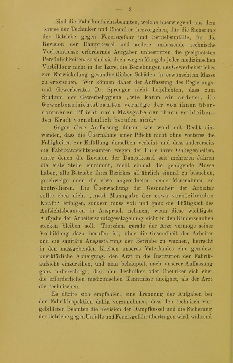 Sind die Fabrikaufsichtsbeamten, welche überwiegend aus dem Kreise der Techniker und Chemiker hervorgehen, für die Sicherung der Betriebe gegen Feuersgefahr und Betriebsunfälle, für die Revision der Dampfkessel und andere umfassende technische Vorkenntnisse erfordernde Aufgaben unbestritten die geeignetsten Persönlichkeiten, so sind sie doch wegen Mangels jeder medizinischen Vorbildung nicht in der Lage, die Beziehungen des Gewerbebetriebes zur Entwickelung gesundheitlicher Schäden in erwünschtem Masse zu erforschen. Wir können daher der Auffassung des Regierungs- und Gewerberates Dr. Sprenger nicht beipflichten, dass zum Studium der Gewerbehygiene „wie kaum ein anderer, die Gewerbeaufsichtsbeamten vermöge der von ihnen über- nommenen Pflicht nach Massgabe der ihnen verbleiben- den Kraft vornehmlich berufen sind.“ Gegen diese Auffassung dürfen wir wohl mit Recht ein- wenden, dass die Übernahme einer Pflicht nicht ohne weiteres die Fähigkeiten zur Erfüllung derselben verleiht und dass andererseits die Fabrikaufsichtsbeamten wegen der Fülle ihrer Obliegenheiten, unter denen die Revision der Dampfkessel seit mehreren Jahren die erste Stelle einnimmt, nicht einmal die genügende Müsse haben, alle Betriebe ihres Bezirkes alljährlich einmal zu besuchen, geschweige denn die etwa angeordneten neuen Massnahmen zu kontrollieren. Die Überwachung der Gesundheit der Arbeiter sollte eben nicht „nach Massgabe der etwa verbleibenden Kraft“ erfolgen, sondern muss voll und ganz die Thätigkeit des Aufsichtsbeamten in Anspruch nehmen, wenn diese wichtigste Aufgabe der Arbeiterschutzgesetzgebung nicht in den Kinderschuhen stecken bleiben soll. Trotzdem gerade der Arzt vermöge seiner Vorbildung dazu berufen ist, über die Gesundheit der Arbeiter und die sanitäre Ausgestaltung der Betriebe zu wachen, herrscht in den massgebenden Kreisen unseres Vaterlandes eine geradezu unerklärliche Abneigung, den Arzt in die Institution der Fabrik- aufsicht einzureihen, und man behauptet, nach unserer Auffassung ganz unberechtigt, dass der Techniker oder Chemiker sich eher die erforderlichen medizinischen Kenntnisse aneignet, als der Arzt die technischen. Es dürfte sich empfehlen, eine Trennung der Aufgaben bei der Fabrikinspektion dabin vorzunehmen, dass den technisch vor- gebildeten Beamten die Revision der Dampfkessel und die Sicherung der Betriebe gegenUnf'älle und Feuersgefahr übertragen wird, während