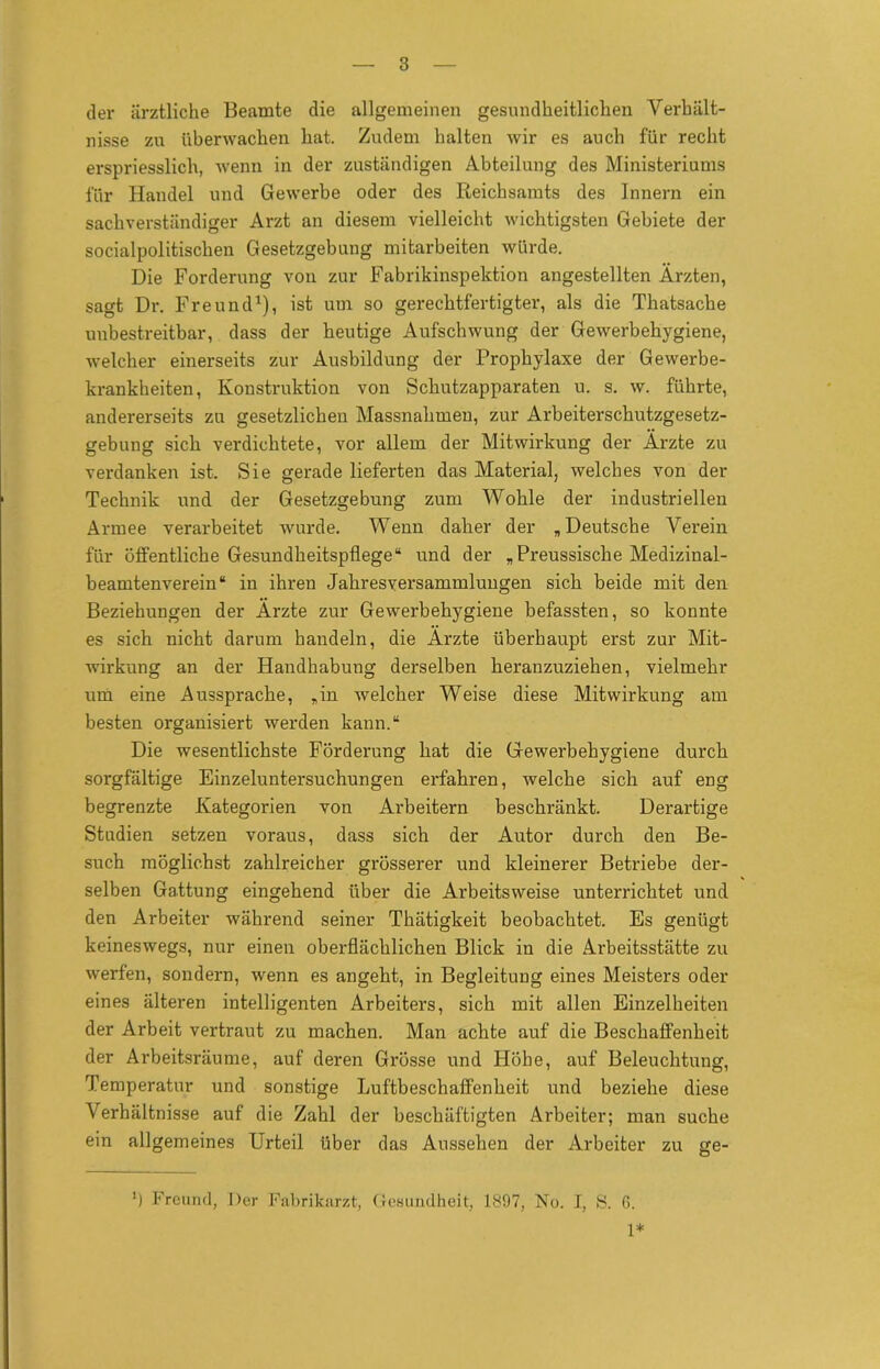 der ärztliche Beamte die allgemeinen gesundheitlichen Verhält- nisse zu überwachen hat. Zudem halten wir es auch für recht erspriesslich, wenn in der zuständigen Abteilung des Ministeriums für Handel und Gewerbe oder des Reichsamts des Innern ein sachverständiger Arzt an diesem vielleicht wichtigsten Gebiete der socialpolitischen Gesetzgebung mitarbeiten würde. Die Forderung von zur Fabrikinspektion angestellten Ärzten, sagt Dr. Freund1), ist um so gerechtfertigter, als die Thatsache unbestreitbar, dass der heutige Aufschwung der Gewerbehygiene, welcher einerseits zur Ausbildung der Prophylaxe der Gewerbe- krankheiten, Konstruktion von Schutzapparaten u. s. w. führte, andererseits zu gesetzlichen Massnahmen, zur Arbeiterschutzgesetz- gebung sich verdichtete, vor allem der Mitwirkung der Ärzte zu verdanken ist. Sie gerade lieferten das Material, welches von der Technik und der Gesetzgebung zum Wöhle der industriellen Armee verarbeitet wurde. Wenn daher der „Deutsche Verein für öffentliche Gesundheitspflege“ und der „ Preussische Medizinal- beamtenverein“ in ihren Jahresversammlungen sich beide mit den Beziehungen der Ärzte zur Gewerbehygiene befassten, so konnte es sich nicht darum handeln, die Ärzte überhaupt erst zur Mit- wirkung an der Handhabung derselben heranzuziehen, vielmehr um eine Aussprache, „in welcher Weise diese Mitwirkung am besten organisiert werden kann.“ Die wesentlichste Förderung hat die Gewerbehygiene durch sorgfältige Einzeluntersuchungen erfahren, welche sich auf eng begrenzte Kategorien von Arbeitern beschränkt. Derartige Studien setzen voraus, dass sich der Autor durch den Be- such möglichst zahlreicher grösserer und kleinerer Betriebe der- selben Gattung eingehend über die Arbeitsweise unterrichtet und den Arbeiter während seiner Thätigkeit beobachtet. Es genügt keineswegs, nur einen oberflächlichen Blick in die Arbeitsstätte zu werfen, sondern, wenn es angeht, in Begleitung eines Meisters oder eines älteren intelligenten Arbeiters, sich mit allen Einzelheiten der Arbeit vertraut zu machen. Man achte auf die Beschaffenheit der Arbeitsräume, auf deren Grösse und Höhe, auf Beleuchtung, Temperatur und sonstige Luftbeschaffenheit und beziehe diese Verhältnisse auf die Zahl der beschäftigten Arbeiter; man suche ein allgemeines Urteil über das Aussehen der Arbeiter zu ge- ') Freund, Der Fabrikarzt, Gesundheit, 1897, No. J, S. G. 1*