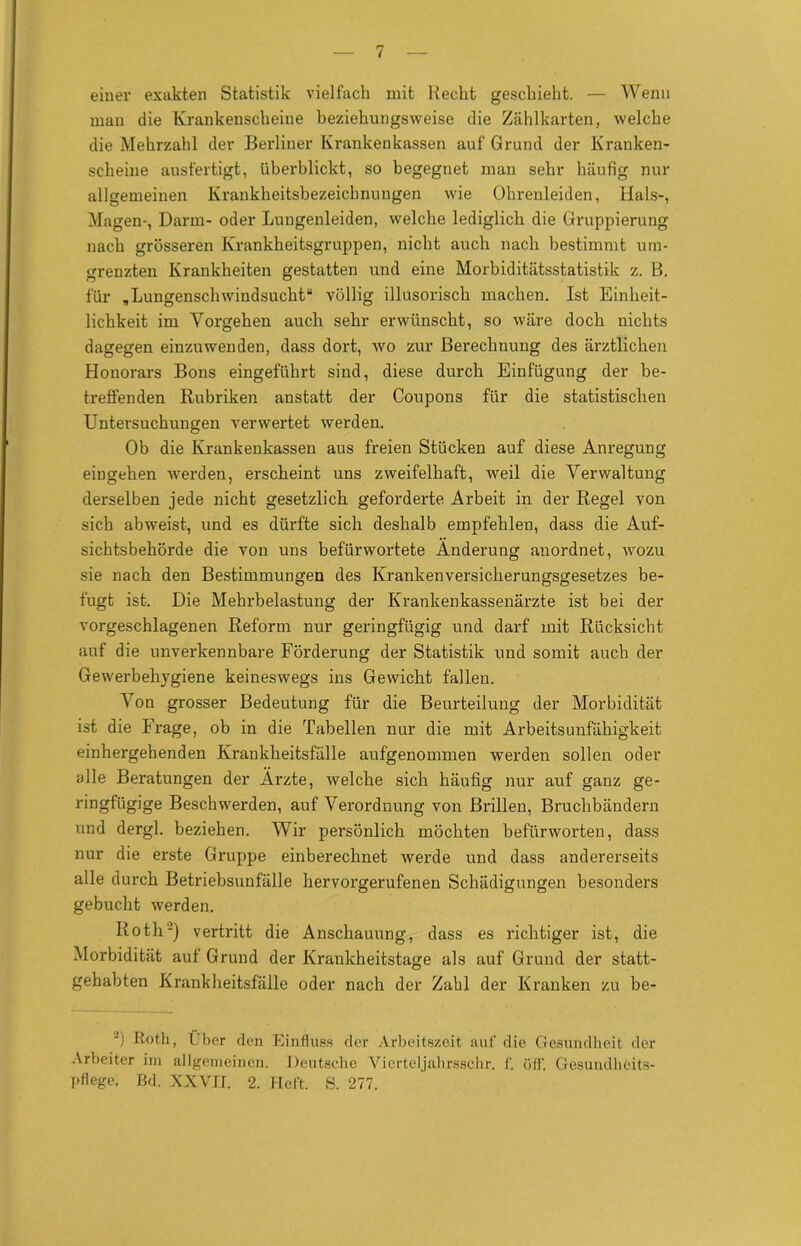 einer exakten Statistik vielfach mit Hecht geschieht. — Wenn man die Krankenscheine beziehungsweise die Zählkarten, welche die Mehrzahl der Berliner Krankenkassen auf Grund der Kranken- scheine ausfertigt, überblickt, so begegnet man sehr häufig nur allgemeinen Krankheitsbezeichnungen wie Ohrenleiden, Hals-, Magen-, Darm- oder Lungenleiden, welche lediglich die Gruppierung nach grösseren Krankheitsgruppen, nicht auch nach bestimmt um- grenzten Krankheiten gestatten und eine Morbiditätsstatistik z. B. für „Lungenschwindsucht“ völlig illusorisch machen. Ist Einheit- lichkeit im Vorgehen auch sehr erwünscht, so wäre doch nichts dagegen einzuwenden, dass dort, wo zur Berechnung des ärztlichen Honorars Bons eingeführt sind, diese durch Einfügung der be- treffenden Rubriken anstatt der Coupons für die statistischen Untersuchungen verwertet werden. Ob die Krankenkassen aus freien Stücken auf diese Anregung eingehen werden, erscheint uns zweifelhaft, weil die Verwaltung derselben jede nicht gesetzlich geforderte Arbeit in der Regel von sich ab weist, und es dürfte sich deshalb empfehlen, dass die Auf- sichtsbehörde die von uns befürwortete Änderung anordnet, wozu sie nach den Bestimmungen des Krankenversicherungsgesetzes be- fugt ist. Die Mehrbelastung der Krankenkassenärzte ist bei der vorgeschlagenen Reform nur geringfügig und darf mit Rücksicht auf die unverkennbare Förderung der Statistik und somit auch der Gewerbehygiene keineswegs ins Gewicht fallen. Von grosser Bedeutung für die Beurteilung der Morbidität ist die Frage, ob in die Tabellen nur die mit Arbeitsunfähigkeit einhergehenden Krankheitsfälle aufgenommen werden sollen oder alle Beratungen der Ärzte, welche sich häufig nur auf ganz ge- ringfügige Beschwerden, auf Verordnung von Brillen, Bruchbändern und dergl. beziehen. Wir persönlich möchten befürworten, dass nur die erste Gruppe einberechnet werde und dass andererseits alle durch Betriebsunfälle hervorgerufenen Schädigungen besonders gebucht werden. Roth2) vertritt die Anschauung, dass es richtiger ist, die Morbidität auf Grund der Krankheitstage als auf Grund der statt- gehabten Krankheitsfälle oder nach der Zahl der Kranken zu be- -) ßoth, Uber den Einfluss der Arbeitszeit auf die Gesundheit der Arbeiter im allgemeinen. Deutsche Vierteljahrsschr. f. üff. Gesundheits- pflege. ßd. XXVII. 2. Heft. S. 277.