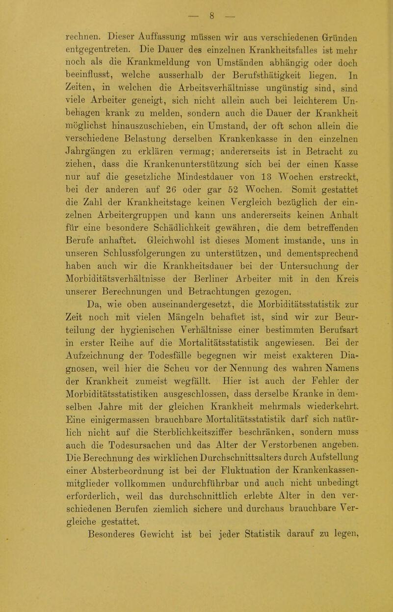 rechnen. Dieser Auffassung müssen wir aus verschiedenen Gründen entgegentreten. Die Dauer des einzelnen Krankheitsfalles ist mehr noch als die Krankmeldung von Umständen abhängig oder doch beeinflusst, welche ausserhalb der Berufsthätigkeit liegen. In Zeiten, in welchen die Arbeitsverhältnisse ungünstig sind, sind viele Arbeiter geneigt, sich nicht allein auch bei leichterem Un- behagen krank zu melden, sondern auch die Dauer der Krankheit möglichst hinauszuschieben, ein Umstand, der oft schon allein die verschiedene Belastung derselben Krankenkasse in den einzelnen Jahrgängen zu erklären vermag; andererseits ist in Betracht zu ziehen, dass die Krankenunterstützung sich bei der einen Kasse nur auf die gesetzliche Mindestdauer von 13 Wochen erstreckt, bei der anderen auf 26 oder gar 52 Wochen. Somit gestattet die Zahl der Krankheitstage keinen Vergleich bezüglich der ein- zelnen Arbeitergruppen und kann uns andererseits keinen Anhalt für eine besondere Schädlichkeit gewähren, die dem betreffenden Berufe anhaftet. Gleichwohl ist dieses Moment imstande, uns in unseren Schlussfolgerungen zu unterstützen, und dementsprechend haben auch wir die Krankheitsdauer bei der Untersuchung der Morbiditätsverhältnisse der Berliner Arbeiter mit in den Kreis unserer Berechnungen und Betrachtungen gezogen. Da, wie oben auseinandergesetzt, die Morbiditätsstatistik zur Zeit noch mit vielen Mängeln behaftet ist, sind wir zur Beur- teilung der hygienischen Verhältnisse einer bestimmten Berufsart in erster Reihe auf die Mortalitätsstatistik angewiesen. Bei der Aufzeichnung der Todesfälle begegnen wir meist exakteren Dia- gnosen, weil hier die Scheu vor der Nennung des wahren Namens der Krankheit zumeist wegfällt. Hier ist auch der Fehler der Morbiditätsstatistiken ausgeschlossen, dass derselbe Kranke in dem- selben Jahre mit der gleichen Krankheit mehrmals wiederkehrt. Eine einigermassen brauchbare Mortalitätsstatistik darf sich natür- lich nicht auf die Sterblichkeitsziffer beschränken, sondern muss auch die Todesursachen und das Alter der Verstorbenen angeben. Die Berechnung des wirklichen Durchschnittsalters durch Aufstellung einer Absterbeordnung ist bei der Fluktuation der Krankenkassen- mitglieder vollkommen undurchführbar und auch nicht unbedingt erforderlich, weil das durchschnittlich erlebte Alter in den ver- schiedenen Berufen ziemlich sichere und durchaus brauchbare \ er- gleiche gestattet. Besonderes Gewicht ist bei jeder Statistik darauf zu legen,