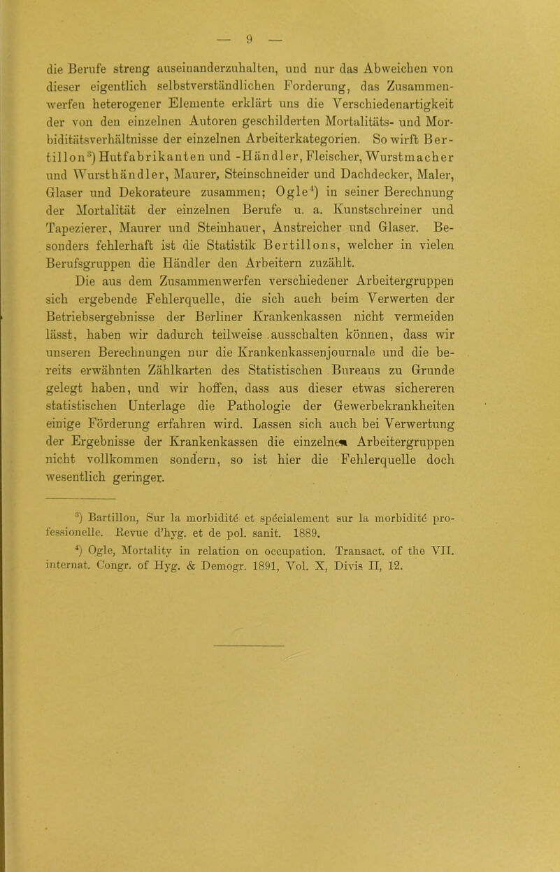 die Berufe streng auseinanderzuhalten, und nur das Abweichen von dieser eigentlich selbstverständlichen Forderung, das Zusammen- werfen heterogener Elemente erklärt uns die Verschiedenartigkeit der von den einzelnen Autoren geschilderten Mortalitäts- und Mor- biditätsverhältnisse der einzelnen Arbeiterkategorien. So wirft Ber- tillon:!) Hutfabrikanten und -Händler, Fleischer, Wurstmacher und Wursthändler, Maurer, Steinschneider und Dachdecker, Maler, Glaser und Dekorateure zusammen; Ogle1) in seiner Berechnung der Mortalität der einzelnen Berufe u. a. Kunstschreiner und Tapezierer, Maurer und Steinhauer, Anstreicher und Glaser. Be- sonders fehlerhaft ist die Statistik Bertillons, welcher in vielen Berufsgruppen die Händler den Arbeitern zuzählt. Die aus dem Zusammenwerfen verschiedener Arbeitergruppen sich ergebende Fehlerquelle, die sich auch beim Verwerten der Betriebsergebnisse der Berliner Krankenkassen nicht vermeiden lässt, haben wir dadurch teilweise .ausschalten können, dass wir unseren Berechnungen nur die Krankenkassenjournale und die be- reits erwähnten Zählkarten des Statistischen Bureaus zu Grunde gelegt haben, und wir hoffen, dass aus dieser etwas sichereren statistischen Unterlage die Pathologie der Gewerbekrankheiten einige Förderung erfahren wird. Lassen sich auch bei Verwertung der Ergebnisse der Krankenkassen die einzelne« Arbeitergruppen nicht vollkommen sondern, so ist hier die Fehlerquelle doch wesentlich geringe!:. 3) Bartillon, Sur la morbiditö et specialement sur la morbiditd pro- fessionelle. Revue d’byg. et de pol. sanit. 1889. 4) Ogle, Mortality in relation on occupation. Transact. of the VII. internat. Congr. of Hyg. & Demogr. 1891, Vol. X, Divis II, 12.