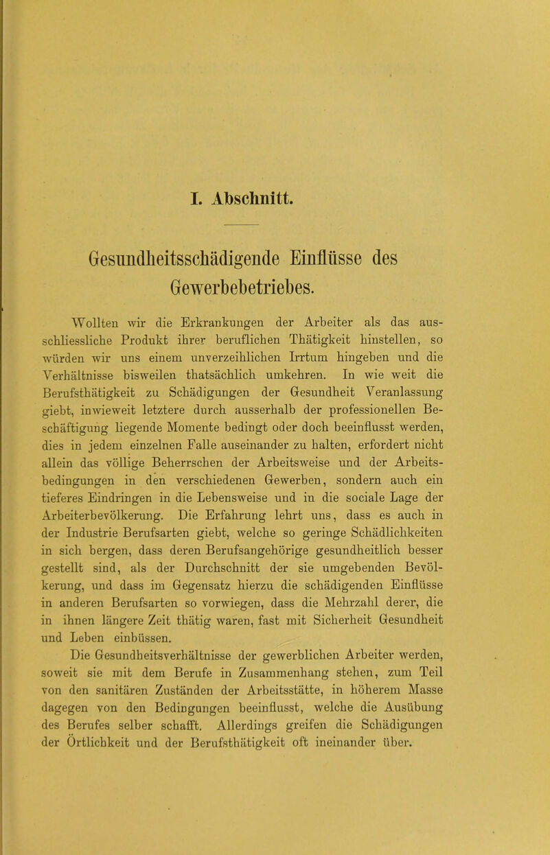 I. Abschnitt. GesundMtsschädigende Einflüsse des Gewerbebetriebes. Wollten wir die Erkrankungen der Arbeiter als das aus- schliessliche Produkt ihrer beruflichen Thätigkeit hinstellen, so würden wir uns einem unverzeihlichen Irrtum hingeben und die Verhältnisse bisweilen thatsächlich umkehren. In wie weit die Berufsthätigkeit zu Schädigungen der Gesundheit Veranlassung giebt, inwieweit letztere durch ausserhalb der professionellen Be- schäftigung liegende Momente bedingt oder doch beeinflusst werden, dies in jedem einzelnen Falle auseinander zu halten, erfordert nicht allein das völlige Beherrschen der Arbeitsweise und der Arbeits- bedingungen in den verschiedenen Gewerben, sondern auch ein tieferes Eindringen in die Lebensweise und in die sociale Lage der Arbeiterbevölkerung. Die Erfahrung lehrt uns, dass es auch in der Industrie Berufsarten giebt, welche so geringe Schädlichkeiten in sich bergen, dass deren Berufsangehörige gesundheitlich besser gestellt sind, als der Durchschnitt der sie umgebenden Bevöl- kerung, und dass im Gegensatz hierzu die schädigenden Einflüsse in anderen Berufsarten so vorwiegen, dass die Mehrzahl derer, die in ihnen längere Zeit thätig waren, fast mit Sicherheit Gesundheit und Leben einbüssen. Die Gesundheitsverhältnisse der gewerblichen Arbeiter werden, soweit sie mit dem Berufe in Zusammenhang stehen, zum Teil von den sanitären Zuständen der Arbeitsstätte, in höherem Masse dagegen von den Bedingungen beeinflusst, welche die Ausübung des Berufes selber schafft. Allerdings greifen die Schädigungen der Örtlichkeit und der Berufsthätigkeit oft ineinander über.