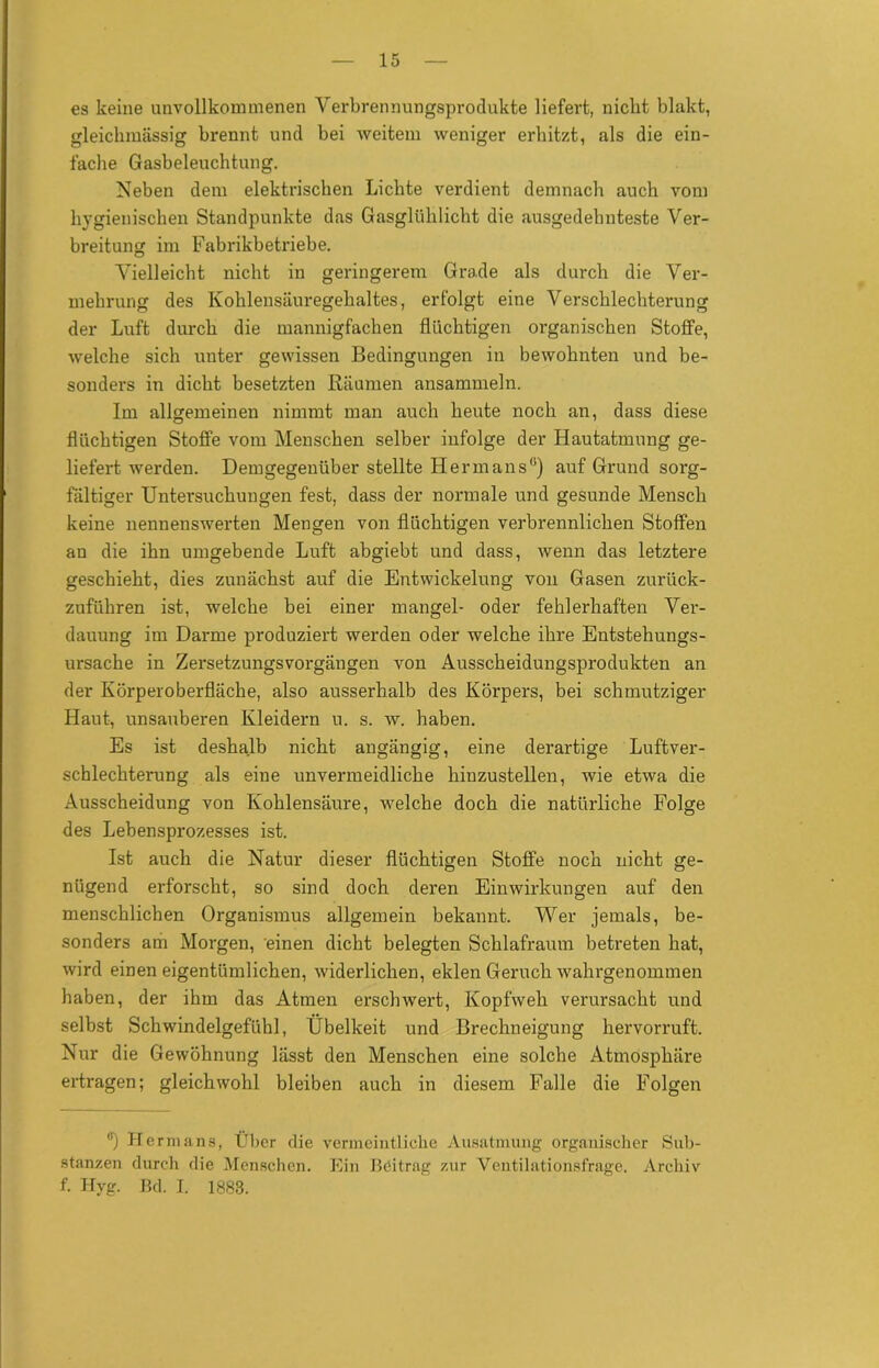 es keine unvollkommenen Verbrennungsproclukte liefert, nicht blakt, gleichmässig brennt und bei weitem weniger erhitzt, als die ein- fache Gasbeleuchtung. Neben dem elektrischen Lichte verdient demnach auch vom hygienischen Standpunkte das Gasglühlicht die ausgedehnteste Ver- breitung im Fabrikbetriebe. Vielleicht nicht in geringerem Grade als durch die Ver- mehrung des Kohlensäuregehaltes, erfolgt eine Verschlechterung der Luft durch die mannigfachen flüchtigen organischen Stoffe, welche sich unter gewissen Bedingungen in bewohnten und be- sonders in dicht besetzten Räumen ansammeln. Im allgemeinen nimmt man auch heute noch an, dass diese flüchtigen Stoffe vom Menschen selber infolge der Hautatmung ge- liefert werden. Demgegenüber stellte Herrn ans0) auf Grund sorg- fältiger Untersuchungen fest, dass der normale und gesunde Mensch keine nennenswerten Mengen von flüchtigen verbrennlichen Stoffen an die ihn umgebende Luft abgiebt und dass, wenn das letztere geschieht, dies zunächst auf die Entwickelung von Gasen zurück- zuführen ist, welche bei einer mangel- oder fehlerhaften Ver- dauung im Darme produziert werden oder welche ihre Entstehungs- ursache in Zersetzungsvorgängen von Ausscheidungsprodukten an der Körperoberfläche, also ausserhalb des Körpers, bei schmutziger Haut, unsauberen Kleidern u. s. w. haben. Es ist deshalb nicht angängig, eine derartige Luftver- schlechterung als eine unvermeidliche hiuzustellen, wie etwa die Ausscheidung von Kohlensäure, welche doch die natürliche Folge des Lebensprozesses ist. Ist auch die Natur dieser flüchtigen Stoffe noch nicht ge- nügend erforscht, so sind doch deren Einwirkungen auf den menschlichen Organismus allgemein bekannt. Wer jemals, be- sonders am Morgen, einen dicht belegten Schlafraum betreten hat, wird einen eigentümlichen, widerlichen, eklen Geruch wahrgenommen haben, der ihm das Atmen erschwert, Kopfweh verursacht und selbst Schwindelgefühl, Übelkeit und Brechneigung hervorruft. Nur die Gewöhnung lässt den Menschen eine solche Atmosphäre ertragen; gleichwohl bleiben auch in diesem Falle die Folgen °) Herma ns, Über die vermeintliche Ausatmung organischer Sub- stanzen durch die Menschen. Ein Beitrag zur Ventilationsfrage. Archiv f. Hyg. Bd. I. 1883.