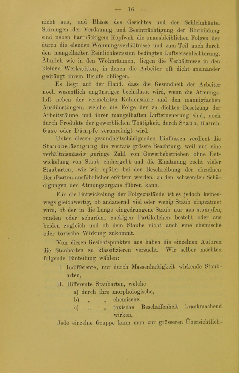 nicht aus, und Blässe des Gesichtes und der Schleimhäute, Störungen der Verdauung und Beeinträchtigung der Blutbildung sind neben hartnäckigem Kopfweh die unausbleiblichen Folgen der durch die elenden Wohnungsverhältnisse und zum Teil auch durch den mangelhaften Reinlichkeitssinn bedingten Luftverschlechterung. Ähnlich wie in den Wohnräumen, liegen die Verhältnisse in den kleinen Wex-kstätten, in denen die Arbeiter oft dicht aneinander gedrängt ihrem Berufe obliegen. Es liegt auf der Hand, dass die Gesundheit der Arbeiter noch wesentlich ungünstiger beeinflusst wird, wenn die Atmungs- luft neben der vermehrten Kohlensäure und den mannigfachen Ausdünstungen, welche die Folge der zu dichten Besetzung der Ärbeitsräume und ihrer mangelhaften Lufterneuerung sind, noch durch Produkte der gewerblichen Thätigkeit, durch Staub, Rauch, Gase oder Dämpfe verunreinigt wird. Unter diesen gesundheitschädigenden Einflüssen verdient die Staubbelästigung die weitaus grösste Beachtung, weil nur eine verhältnismässig geringe Zahl von Gewerbebetrieben ohne Ent- wickelung von Staub einhergeht und die Einatmung recht vieler Staubarten, wie wir später bei der Beschreibung der einzelnen Berufsarten ausführlicher erörtern werden, zu den schwersten Schä- digungen der Atmungsorgane führen kann. Für die Entwickelung der Folgezustände ist es jedoch keines- wegs gleichwertig, ob andauernd viel oder wenig Staub eingeatmet wird, ob der in die Lunge eingedrungene Staub nur aus stumpfen, runden oder scharfen, zackigen Partikelchen besteht oder aus beiden zugleich und ob dem Staube nicht auch eine chemische oder toxische Wirkung zukommt. Yon diesen Gesichtspunkten aus haben die einzelnen Autoren die Staubarten zu klassifizieren versucht. Wir selber möchten folgende Einteilung wählen: I. Indifferente, nur durch Massenhaftigkeit wirkende Staub- arten, II. Differente Staubarten, welche a) durch ihre morphologische, b) „ ,, chemische, c) „ „ toxische Beschaffenheit krankmachend wirken. Jede einzelne Gruppe kann man zur grösseren Übersichtlich-