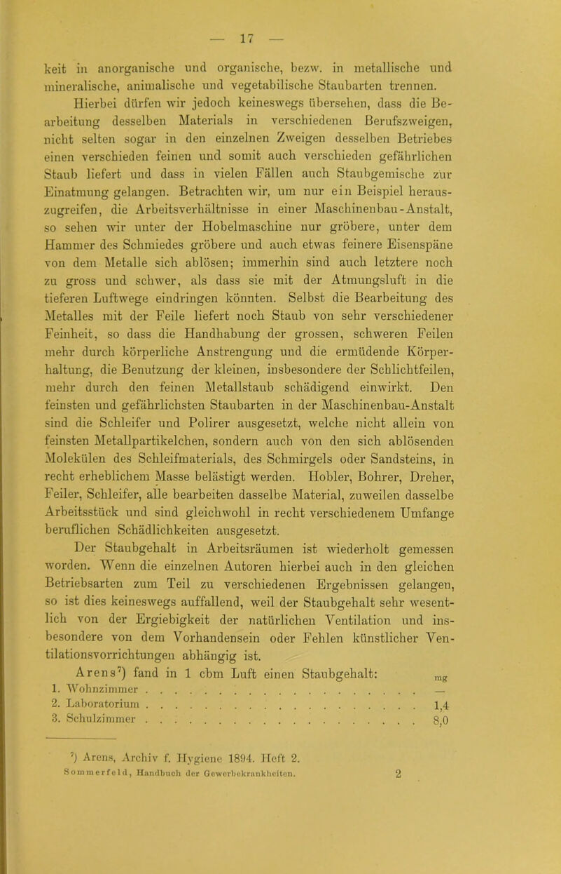 keit in anorganische und organische, bezw. in metallische und mineralische, animalische und vegetabilische Staubarten trennen. Hierbei dürfen wir jedoch keineswegs übersehen, dass die Be- arbeitung desselben Materials in verschiedenen Berufszweigen, nicht selten sogar in den einzelnen Zweigen desselben Betriebes einen verschieden feinen und somit auch verschieden gefährlichen Staub liefert und dass in vielen Fällen auch Staubgemische zur Einatmung gelangen. Betrachten wir, um nur ein Beispiel heraus- zugreifen, die Arbeitsverhältnisse in einer Maschinenbau-Anstalt, so sehen wir unter der Hobelmaschine nur gröbere, unter dem Hammer des Schmiedes gröbere und auch etwas feinere Eisenspäne von dem Metalle sich ablösen; immerhin sind auch letztere noch zu gross und schwer, als dass sie mit der Atmungsluft in die tieferen Luftwege eindringen könnten. Selbst die Bearbeitung des Metalles mit der Feile liefert noch Staub von sehr verschiedener Feinheit, so dass die Handhabung der grossen, schweren Feilen mehr durch körperliche Anstrengung und die ermüdende Körper- haltung, die Benutzung der kleinen, insbesondere der Schlichtfeilen, mehr durch den feinen Metallstaub schädigend einwirkt. Den feinsten und gefährlichsten Staubarten in der Maschinenbau-Anstalt sind die Schleifer und Polirer ausgesetzt, welche nicht allein von feinsten Metallpartikelchen, sondern auch von den sich ablösenden Molekülen des Schleifmaterials, des Schmirgels oder Sandsteins, in recht erheblichem Masse belästigt werden. Hobler, Bohrer, Dreher, Feiler, Schleifer, alle bearbeiten dasselbe Material, zuweilen dasselbe Arbeitsstück und sind gleichwohl in recht verschiedenem Umfange beruflichen Schädlichkeiten ausgesetzt. Der Staubgehalt in Arbeitsräumen ist wiederholt gemessen worden. Wenn die einzelnen Autoren hierbei auch in den gleichen Betriebsarten zum Teil zu verschiedenen Ergebnissen gelangen, so ist dies keineswegs auffallend, weil der Staubgehalt sehr wesent- lich von der Ergiebigkeit der natürlichen Ventilation und ins- besondere von dem Vorhandensein oder Fehlen künstlicher Ven- tilationsvorrichtungen abhängig ist. Arens7) fand in 1 cbm Luft einen Staubgehalt: rag 1. Wohnzimmer — 2. Laboratorium 1^4 3. Schulzimmer 8,0 7) Arens, Archiv f. Hygiene 1894. Heft 2. Sommerfeld, Handbuch der Gewerbekrnnkheiten. 2