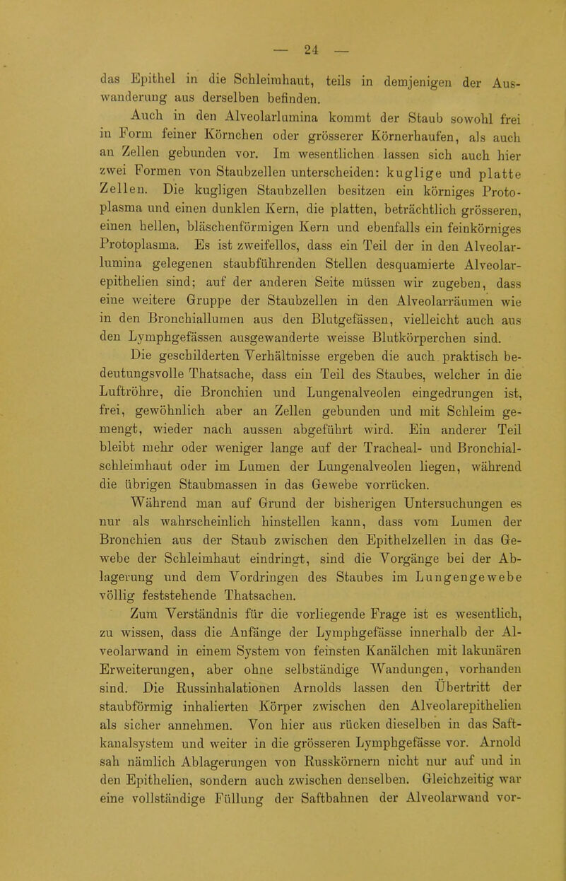 das Epithel in die Schleimhaut, teils in demjenigen der Aus- wanderung aus derselben befinden. Auch in den Alveolarlumina kommt der Staub sowohl frei in Form feiner Körnchen oder grösserer Körnerhaufen, als auch an Zellen gebunden vor. Im wesentlichen lassen sich auch hier zwei Formen von Staubzellen unterscheiden: kuglige und platte Zellen. Die kugligen Staubzellen besitzen ein körniges Proto- plasma und einen dunklen Kern, die platten, beträchtlich grösseren, einen hellen, bläschenförmigen Kern und ebenfalls ein feinkörniges Protoplasma. Es ist zweifellos, dass ein Teil der in den Alveolar- lumina gelegenen staubführenden Stellen desquamierte Alveolar- epithelien sind; auf der anderen Seite müssen wir zugeben, dass eine weitere Gruppe der Staubzellen in den Alveolarräumen wie in den Bronchiallumen aus den Blutgefässen, vielleicht auch aus den Lymphgefässen ausgewanderte weisse Blutkörperchen sind. Die geschilderten Verhältnisse ergeben die auch praktisch, be- deutungsvolle Thatsache, dass ein Teil des Staubes, welcher in die Luftröhre, die Bronchien und Lungenalveolen eingedrungen ist, frei, gewöhnlich aber an Zellen gebunden und mit Schleim ge- mengt, wieder nach aussen abgeführt wird. Ein anderer Teil bleibt mehr oder weniger lange auf der Tracheal- und Bronchial- schleimhaut oder im Lumen der Lungenalveolen liegen, während die übrigen Staubmassen in das Gewebe vorrücken. Während man auf Grund der bisherigen Untersuchungen es nur als wahrscheinlich hinstellen kann, dass vom Lumen der Bronchien aus der Staub zwischen den Epithelzellen in das Ge- webe der Schleimhaut eindringt, sind die Vorgänge bei der Ab- lagerung und dem Vordringen des Staubes im Lungengewebe völlig feststellende Thatsachen. Zum Verständnis für die vorliegende Frage ist es wesentlich, zu wissen, dass die Anfänge der Lymphgefässe innerhalb der Al- veolarwand in einem System von feinsten Kanälchen mit lakunären Erweiterungen, aber ohne selbständige Wandungen, vorhanden sind. Die Russinhalationen Arnolds lassen den Übertritt der staubförmig inhalierten Körper zwischen den Alveolarepithelien als sicher annehmen. Von hier aus rücken dieselben in das Saft- kanalsystem und weiter in die grösseren Lymphgefässe vor. Arnold sah nämlich Ablagerungen von Russkörnern nicht nur auf und in den Epithelien, sondern auch zwischen denselben. Gleichzeitig war eine vollständige Füllung der Saftbahnen der Alveolarwand vor-