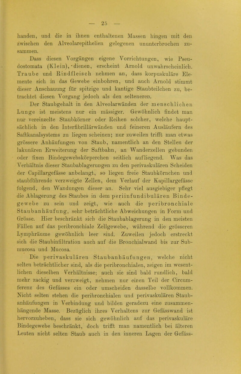 handen, und die in ihnen enthaltenen Massen hingen mit den zwischen den Alveolarepithelien gelegenen ununterbrochen zu- sammen. Dass diesen Vorgängen eigene Vorrichtungen, wie Pseu- dostomata (Klein), • dienen, erscheint Arnold unwahrscheinlich. Traube und Rindfleisch nehmen an, dass korpuskulare Ele- mente sich in das Gewebe einbohren, und auch Arnold stimmt dieser Anschauung für spitzige und kantige Staubteilchen zu, be- trachtet diesen Vorgang jedoch als den selteneren. Der Staubgehalt in den Alveolarwänden der menschlichen Lunge ist meistens nur ein mässiger. Gewöhnlich findet man nur vereinzelte Staubkörner oder Reihen solcher, welche haupt- sächlich in den Interfibrillärwänden und feineren Ausläufern des Saftkanalsystems zu liegen scheinen; nur zuweilen trifft man etwas grössere Anhäufungen von Staub, namentlich an den Stellen der lakunären Erweiterung der Saftbahn, an Wanderzellen gebunden oder fixen Bindegewebskörperchen seitlich aufliegend. Was das Verhältnis dieser Staubablagerungen zu den perivaskulären Scheiden der Capillargefässe anbelangt, so liegen freie Staubkörnchen und staubführende verzweigte Zellen, dem Verlauf der Kapillargefässe folgend, den Wandungen dieser an. Sehr viel ausgiebiger pflegt die Ablagerung des Staubes in dem periinfundibulären Binde- gewebe zu sein und zeigt, wie auch die peribronchiale Staubanhäufung, sehr beträchtliche Abweichungen in Form und Grösse. Hier beschränkt sich die Staubablagerung in den meisten Fällen auf das peribronchiale Zellgewebe, während die grösseren Lymphräume gewöhnlich leer sind. Zuweilen jedoch erstreckt sich die Staubinfiltration auch auf die Bronchialwand bis zur Sub- mucosa und Mucosa. Die perivaskulären Staubanhäufungen, welche nicht selten beträchtlicher sind, als die peribronchialen, zeigen im wesent- lichen dieselben Verhältnisse; auch sie sind bald rundlich, bald mehr zackig und verzweigt, nehmen nur einen Teil der Circum- ferenz des Gefässes ein oder umscheiden dasselbe vollkommen. Nicht selten stehen die peribronchialen und perivaskulären Staub- anhäufungen in Verbindung und bilden geradezu eine zusammen- hängende Masse. Bezüglich ihres Verhaltens zur Gefässwand ist hervorzuheben, dass sie sich gewöhnlich auf das perivaskuläre Bindegewebe beschränkt, doch trifft man namentlich bei älteren Leuten nicht selten Staub auch in den inneren Lagen der Gefäss-