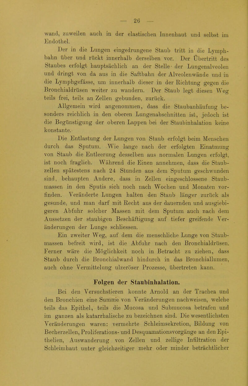 2G wand, zuweilen auch in der elastischen Innenhaut und selbst im Endothel. Der in die Lungen eingedrungene Staub tritt in die Lymph- bahn über und rückt innerhalb derselben vor. Der Übertritt des Staubes erfolgt hauptsächlich an der Stelle- der Lungenalveolen und dringt von da aus in die Saftbahn der Alveolenwände und in die Lymphgefässe, um innerhalb dieser in der Richtung gegen die Bronchialdrüsen weiter zu wandern. Der Staub legt diesen Weg teils frei, teils an Zellen gebunden, zurück. Allgemein wird angenommen, dass die Staubanhäufuug be- sonders reichlich in den oberen Lungenabschnitten ist, jedoch ist die Begünstigung der oberen Lappen bei der Staubinhalation keine konstante. Die Entlastung der Lungen von Staub erfolgt beim Menschen durch das Sputum. Wie lange nach der erfolgten Einatmung von Staub die Entleerung desselben aus normalen Lungen erfolgt, ist noch fraglich. Während die Einen annehmen, dass die Staub- zellen spätestens nach 24 Stunden aus dem Sputum geschwunden sind, behaupten Andere, dass in Zellen eingeschlossene Staub- massen in den Sputis sich noch nach Wochen und Monaten vor- finden. Veränderte Lungen halten den Staub länger zurück als gesunde, und man darf mit Recht aus der dauernden und ausgiebi- geren Abfuhr solcher Massen mit dem Sputum auch nach dem Aussetzen der staubigen Beschäftigung auf tiefer greifende Ver- änderungen der Lunge schliessen. Ein zweiter Weg, auf dem die menschliche Lunge von Staub- massen befreit wird, ist die Abfuhr nach den Bronchialdrüsen. Ferner wäre die Möglichkeit noch in Betracht zu ziehen, dass Staub durch die Bronchialwand hindurch in das Bronchiallumen, auch ohne Vermittelung ulzeröser Prozesse, übertreten kann. Folgen der Staubinhalation. Bei den Versuchstieren konnte Arnold an der Trachea und den Bronchien eine Summe von Veränderungen nach weisen, welche teils das Epithel, teils die Mucosa und Submucosa betrafen und im ganzen als katarrhalische zu bezeichnen sind. Die wesentlichsten Veränderungen waren: vermehrte Schleimsekretion, Bildung von Becherzellen, Proliferations- und Desquamationsvorgänge an den Epi- thelien, Auswanderung von Zellen und zellige Infiltration der Schleimhaut unter gleichzeitiger mehr oder minder beträchtlicher