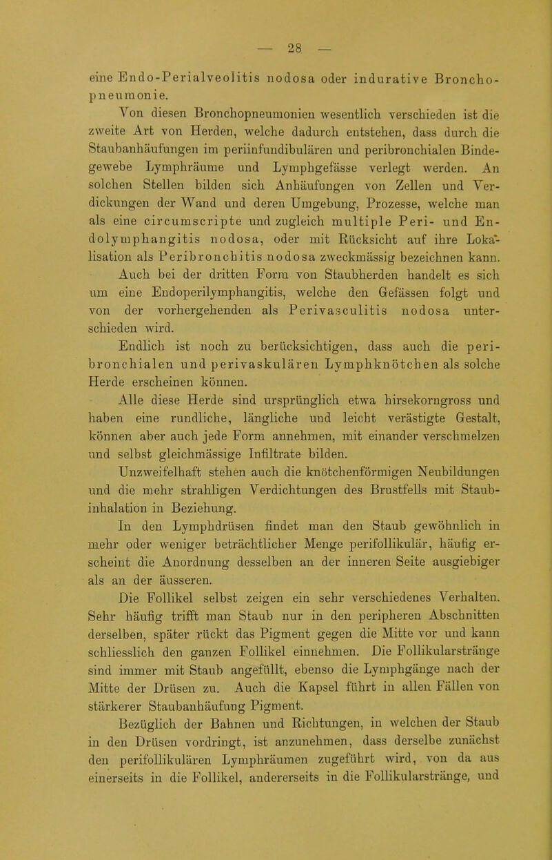 eine Endo-Perialveolitis nodosa oder indurative Broncko- p n e u m on i e. Von diesen Bronchopneumonien wesentlich verschieden ist die zweite Art von Herden, welche dadurch entstehen, dass durch die Staubanhäufungen im periinfundibulären und peribronchialen Binde- gewebe Lympkräume und Lymphgefässe verlegt werden. An solchen Stellen bilden sich Anhäufungen von Zellen und Ver- dickungen der Wand und deren Umgebung, Prozesse, welche man als eine circumscripte und zugleich multiple Peri- und En- dolymphangitis nodosa, oder mit Rücksicht auf ihre Loka- lisation als Peribronchitis nodosa zweckmässig bezeichnen kann. Auch bei der dritten Form von Staubherden handelt es sich um eine Endoperilympkangitis, welche den Gefässen folgt und von der vorhergehenden als Perivasculitis nodosa unter- schieden wird. Endlich ist noch zu berücksichtigen, dass auch die peri- bronchialen und perivaskulären Lymphknötchen als solche Herde erscheinen können. Alle diese Herde sind ursprünglich etwa hirsekorngross und haben eine rundliche, längliche und leicht verästigte Gestalt, können aber auch jede Form annehmen, mit einander verschmelzen und selbst gleichmässige Infiltrate bilden. Unzweifelhaft stehen auch die knötchenförmigen Neubildungen und die mehr strahligen Verdichtungen des Brustfells mit Staub- inhalation in Beziehung. In den Lympkdrüsen findet man den Staub gewöhnlich in mehr oder weniger beträchtlicher Menge perifollikulär, häufig er- scheint die Anordnung desselben an der inneren Seite ausgiebiger als an der äusseren. Die Follikel selbst zeigen ein sehr verschiedenes Verhalten. Sehr häufig trifft man Staub nur in den peripheren Abschnitten derselben, später rückt das Pigment gegen die Mitte vor und kann schliesslich den ganzen Follikel einnehmen. Die Follikularstränge sind immer mit Staub angefüllt, ebenso die Lympkgänge nach der Mitte der Drüsen zu. Auch die Kapsel führt in allen Fällen von stärkerer Staubanhäufung Pigment. Bezüglich der Bahnen und Richtungen, in welchen der Staub in den Drüsen vordringt, ist anzunehmen, dass derselbe zunächst den perifollikulären Lymphräumen zugeführt wird, von da aus einerseits in die Follikel, andererseits in die Follikularstränge, und