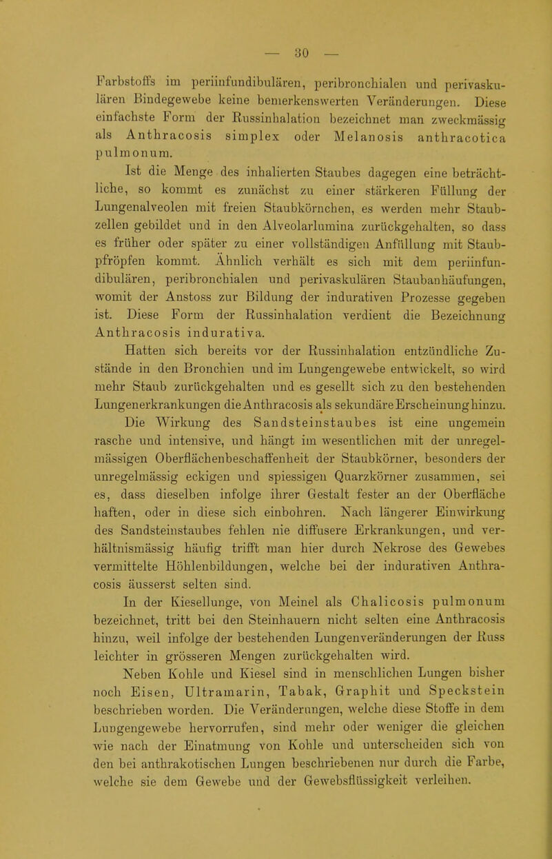 Farbstoffs im periinfundibulären, peribronchialen und perivasku- lären Bindegewebe keine bemerkenswerten Veränderungen. Diese einfachste Form der Russinhalation bezeichnet man zweckmässig O als Anthracosis simplex oder Melanosis anthracotica pulmonum. Ist die Menge des inhalierten Staubes dagegen eine beträcht- liche, so kommt es zunächst zu einer stärkeren Füllung der Lungenalveolen mit freien Staubkörnchen, es werden mehr Staub- zellen gebildet und in den Alveolarlumina zurückgehalten, so dass es früher oder später zu einer vollständigen Anfüllung mit Staub- pfröpfen kommt. Ähnlich verhält es sich mit dem periinfun- dibulären, peribronchialen und perivaskulären Staubanhäufungen, womit der Anstoss zur Bildung der indurativen Prozesse gegeben ist. Diese Form der Russinhalation verdient die Bezeichnung Anthracosis indurativa. Hatten sich bereits vor der Russinhalation entzündliche Zu- stände in den Bronchien und im Lungengewebe entwickelt, so wird mehr Staub zurückgehalten und es gesellt sich zu den bestehenden Lungenerkrankungen die Anthracosis als sekundäre Erscheinung hinzu. Die Wirkung des Sandsteinstaubes ist eine ungemein rasche und intensive, und hängt im wesentlichen mit der unregel- mässigen Oberflächenbeschaffenheit der Staubkörner, besonders der unregelmässig eckigen und spiessigen Quarzkörner zusammen, sei es, dass dieselben infolge ihrer Gestalt fester an der Oberfläche haften, oder in diese sich einbohren. Nach längerer Einwirkung des Sandsteinstaubes fehlen nie diffusere Erkrankungen, und ver- hältnismässig häufig trifft man hier durch Nekrose des Gewebes vermittelte Höhlenbildungen, welche bei der indurativen Anthra- cosis äusserst selten sind. In der Kiesellunge, von Meinel als Chalicosis pulmonum bezeichnet, tritt bei den Steinhauern nicht selten eine Anthracosis hinzu, weil infolge der bestehenden Lungenveränderungen der Russ leichter in grösseren Mengen zurückgehalten wird. Neben Kohle und Kiesel sind in menschlichen Lungen bisher noch Eisen, Ultramarin, Tabak, Graphit und Speckstein beschrieben worden. Die Veränderungen, welche diese Stoffe in dem Lungengewebe hervorrufen, sind mehr oder weniger die gleichen wie nach der Einatmung von Kohle und unterscheiden sich von den bei anthrakotischen Lungen beschriebenen nur durch die Farbe, welche sie dem Gewebe und der Gewebsflüssigkeit verleihen.