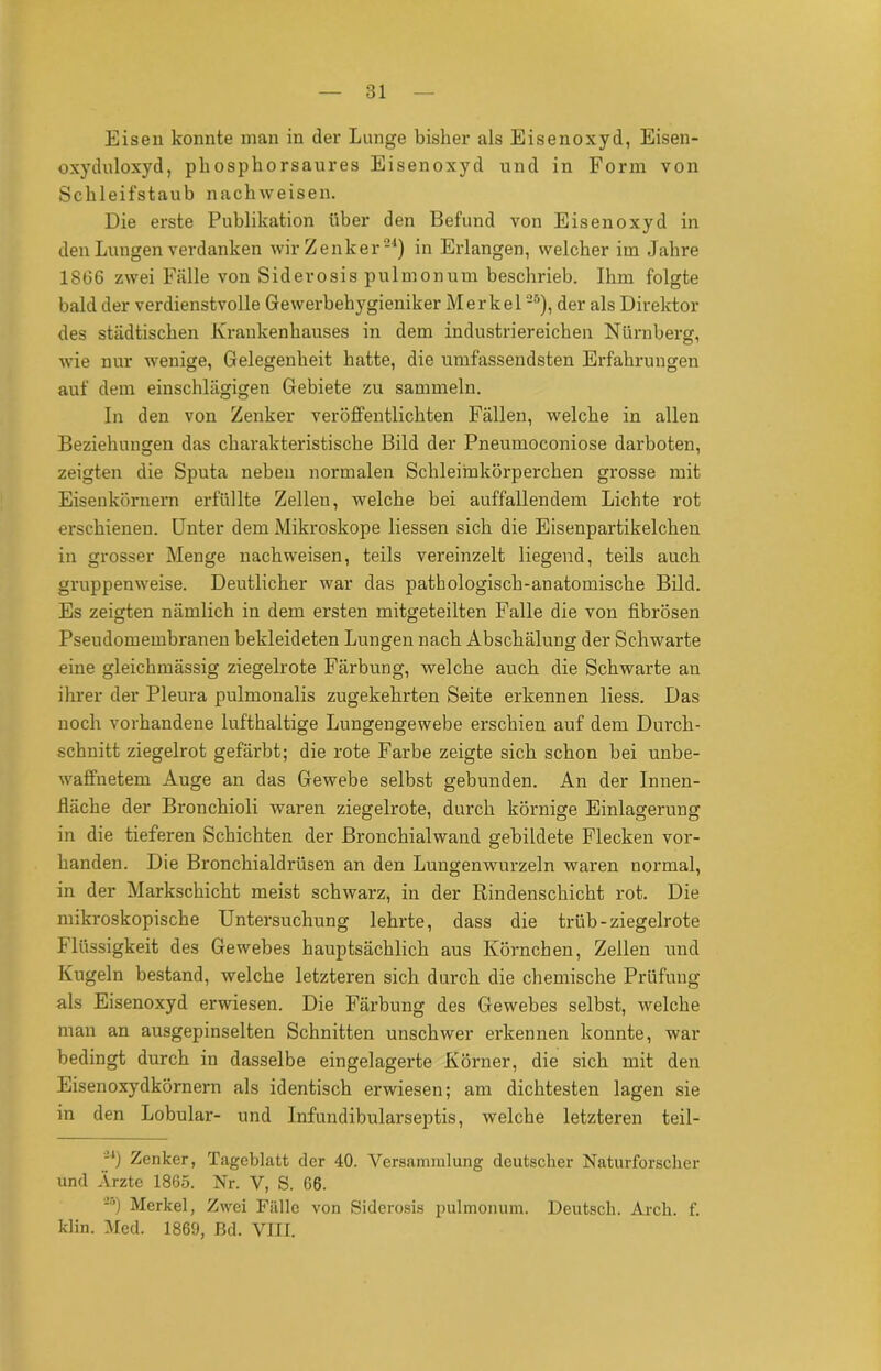 Eisen konnte man in der Lunge bisher als Eisenoxyd, Eisen- oxyduloxyd, phosphorsaures Eisenoxyd und in Form von Schleifstaub nachweisen. Die erste Publikation über den Befund von Eisenoxyd in den Lungen verdanken wir Zenker-1) in Erlangen, welcher im Jahre 1866 zwei Fälle von Siderosis pulmonum beschrieb. Ihm folgte bald der verdienstvolle Gewerbehygieniker Merkel25), der als Direktor des städtischen Krankenhauses in dem industriereichen Nürnberg, wie nur wenige, Gelegenheit hatte, die umfassendsten Erfahrungen auf dem einschlägigen Gebiete zu sammeln. In den von Zenker veröffentlichten Fällen, welche in allen Beziehungen das charakteristische Bild der Pneumoconiose darboten, zeigten die Sputa neben normalen Schleimkörperchen grosse mit Eisenkörnern erfüllte Zellen, welche bei auffallendem Lichte rot erschienen. Unter dem Mikroskope Hessen sich die Eisenpartikelchen in grosser Menge nachweisen, teils vereinzelt liegend, teils auch gruppenweise. Deutlicher war das pathologisch-anatomische Bild. Es zeigten nämlich in dem ersten mitgeteilten Falle die von fibrösen Pseudomembranen bekleideten Lungen nacb Abschälung der Schwarte eine gleichmässig ziegelrote Färbung, welche auch die Schwarte an ihrer der Pleura pulmonalis zugekehrten Seite erkennen liess. Das noch vorhandene lufthaltige Lungengewebe erschien auf dem Durch- schnitt ziegelrot gefärbt; die rote Farbe zeigte sich schon bei unbe- waffnetem Auge an das Gewebe selbst gebunden. An der Innen- fläche der Bronchioli waren ziegelrote, durch körnige Einlagerung in die tieferen Schichten der Bronchialwand gebildete Flecken vor- handen. Die Bronchialdrüsen an den Lungenwurzeln waren normal, in der Markschicht meist schwarz, in der Rindenschicht rot. Die mikroskopische Untersuchung lehrte, dass die trüb-ziegelrote Flüssigkeit des Gewebes hauptsächlich aus Körnchen, Zellen und Kugeln bestand, welche letzteren sich durch die chemische Prüfung als Eisenoxyd erwiesen. Die Färbung des Gewebes selbst, welche man an ausgepinselten Schnitten unschwer erkennen konnte, war bedingt durch in dasselbe eingelagerte Körner, die sich mit den Eisenoxydkörnern als identisch erwiesen; am dichtesten lagen sie in den Lobular- und Infundibularseptis, welche letzteren teil- -l) Zenker, Tageblatt der 40. Versammlung deutscher Naturforscher und Ärzte 1865. Nr. V, S. 66. Merkel, Zwei Fälle von Siderosis pulmonum. Deutsch. Arch. f. klin. Med. 1869, ßd. VIII.