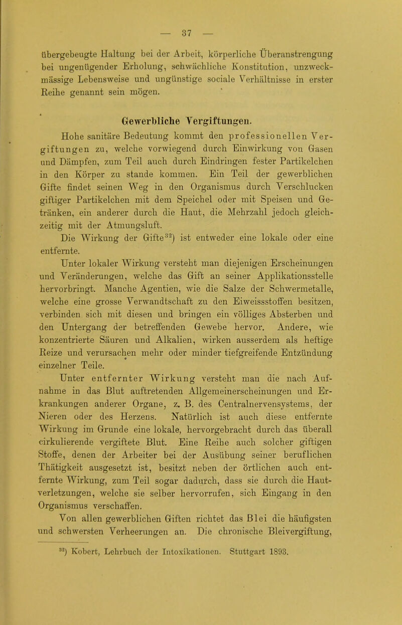 übergebeugte Haltung bei der Arbeit, körperliche Überanstrengung bei ungenügender Erholung, schwächliche Konstitution, unzweck- mässige Lebensweise und ungünstige sociale Verhältnisse in erster Reihe genannt sein mögen. a Gewerbliche Vergiftungen. Hohe sanitäre Bedeutung kommt den professionellen Ver- giftungen zu, welche vorwiegend durch Einwirkung von Gasen und Dämpfen, zum Teil auch durch Eindringen fester Partikelchen in den Körper zu stände kommen. Ein Teil der gewerblichen Gifte findet seinen Weg in den Organismus durch Verschlucken giftiger Partikelchen mit dem Speichel oder mit Speisen und Ge- tränken, ein anderer durch die Haut, die Mehrzahl jedoch gleich- zeitig mit der Atmungsluft. Die Wirkung der Gifte32) ist entweder eine lokale oder eine entfernte. Unter lokaler Wirkung versteht man diejenigen Erscheinungen und Veränderungen, welche das Gift an seiner Applikationsstelle hervorbringt. Manche Agentien, wie die Salze der Schwermetalle, welche eine grosse Verwandtschaft zu den Eiweissstoffen besitzen, verbinden sich mit diesen und bringen ein völliges Absterben und den Untergang der betreffenden Gewebe hervor. Andere, wie konzentrierte Säuren und Alkalien, wirken ausserdem als heftige Reize und verursachen mehr oder minder tiefgreifende Entzündung einzelner Teile. Unter entfernter Wirkung versteht man die nach Auf- nahme in das Blut auftretenden Allgemeinerscheinungen und Er- krankungen anderer Organe, z. B. des Centralnervensystems, der Nieren oder des Herzens. Natürlich ist auch diese entfernte Wirkung im Grunde eine lokale, hervorgebracht durch das überall cirkulierende vergiftete Blut. Eine Reihe auch solcher giftigen Stoffe, denen der Arbeiter bei der Ausübung seiner beruflichen Thätigkeit ausgesetzt ist, besitzt neben der örtlichen auch ent- fernte Wirkung, zum Teil sogar dadurch, dass sie durch die Haut- verletzungen, welche sie selber hervorrufen, sich Eingang in den Organismus verschaffen. Von allen gewerblichen Giften richtet das Blei die häufigsten und schwersten Verheerungen an. Die chronische Bleivergiftung, 32) Kobert, Lehrbuch der Intoxikationen. Stuttgart 1893.