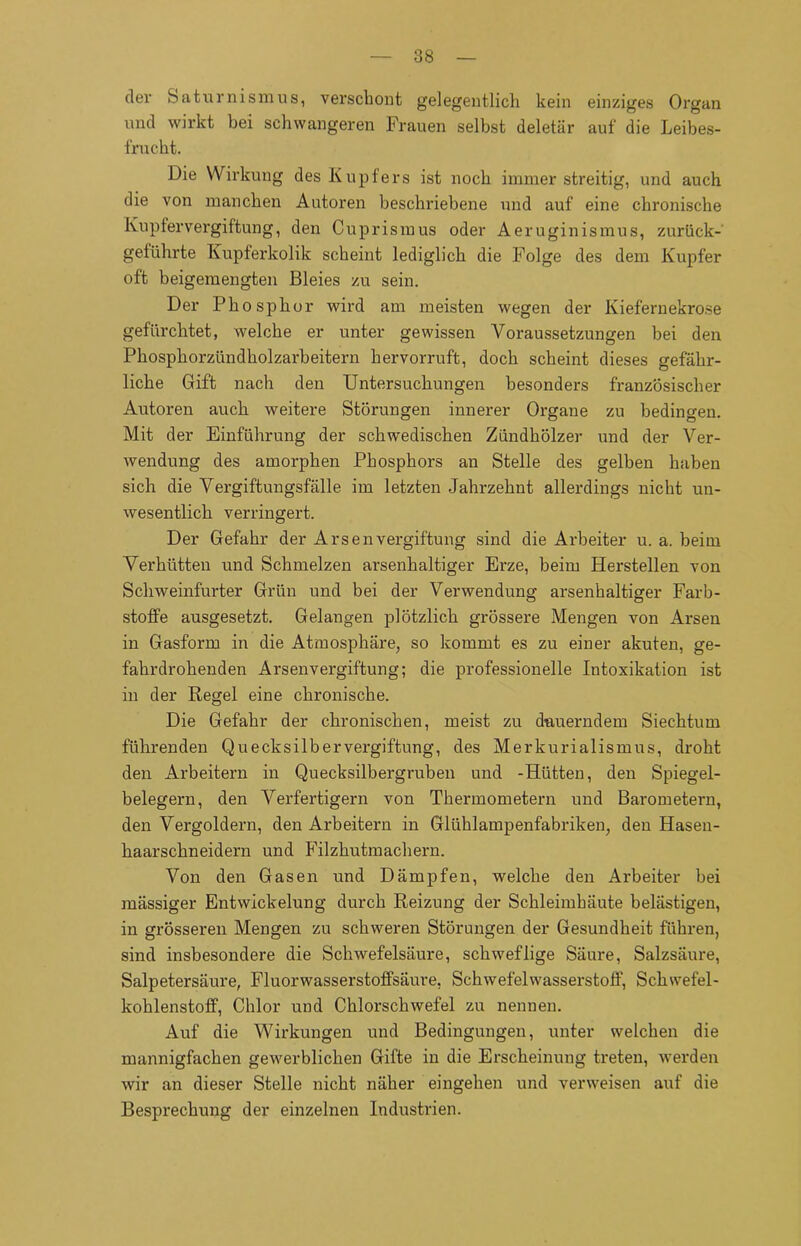 der Saturnismus, verschont gelegentlich kein einziges Organ und wirkt bei schwangeren Frauen selbst deletär auf die Leibes- frucht. Die Wirkung des Kupfers ist noch immer streitig, und auch die von manchen Autoren beschriebene und auf eine chronische Kupfervergiftung, den Cuprismus oder Aeruginismus, zurück- geführte Kupferkolik scheint lediglich die Folge des dem Kupfer oft beigemengten Bleies zu sein. Der Phosphor wird am meisten wegen der Kiefernekro.se gefürchtet, welche er unter gewissen Voraussetzungen bei den Phosphorzündholzarbeitern hervorruft, doch scheint dieses gefähr- liche Gift nach den Untersuchungen besonders französischer Autoren auch weitere Störungen innerer Organe zu bedingen. Mit der Einführung der schwedischen Zündhölzer und der Ver- wendung des amorphen Phosphors an Stelle des gelben haben sich die Vergiftungsfälle im letzten Jahrzehnt allerdings nicht un- wesentlich verringert. Der Gefahr der Arsen Vergiftung sind die Arbeiter u. a. beim Verhütten und Schmelzen arsenhaltiger Erze, beim Herstellen von Schweinfurter Grün und bei der Verwendung arsenhaltiger Farb- stoffe ausgesetzt. Gelangen plötzlich grössere Mengen von Arsen in Gasform in die Atmosphäre, so kommt es zu einer akuten, ge- fahrdrohenden Arsenvergiftung; die professionelle Intoxikation ist in der Regel eine chronische. Die Gefahr der chronischen, meist zu dauerndem Siechtum führenden Quecksilbervergiftung, des Merkurialismus, droht den Arbeitern in Quecksilbergruben und -Hütten, den Spiegel- belegern, den Verfertigern von Thermometern und Barometern, den Vergoldern, den Arbeitern in Glühlampenfabriken, den Hasen- haarschneidern und Filzhutmachern. Von den Gasen und Dämpfen, welche den Arbeiter bei massiger Entwickelung durch Reizung der Schleimhäute belästigen, in grösseren Mengen zu schweren Störungen der Gesundheit führen, sind insbesondere die Schwefelsäure, schweflige Säure, Salzsäure, Salpetersäure, Fluorwasserstoffsäure, Schwefelwasserstoff, Schwefel- kohlenstoff, Chlor und Chlorschwefel zu nennen. Auf die Wirkungen und Bedingungen, unter welchen die mannigfachen gewerblichen Gifte in die Erscheinung treten, werden wir an dieser Stelle nicht näher eingehen und verweisen auf die Besprechung der einzelnen Industrien.