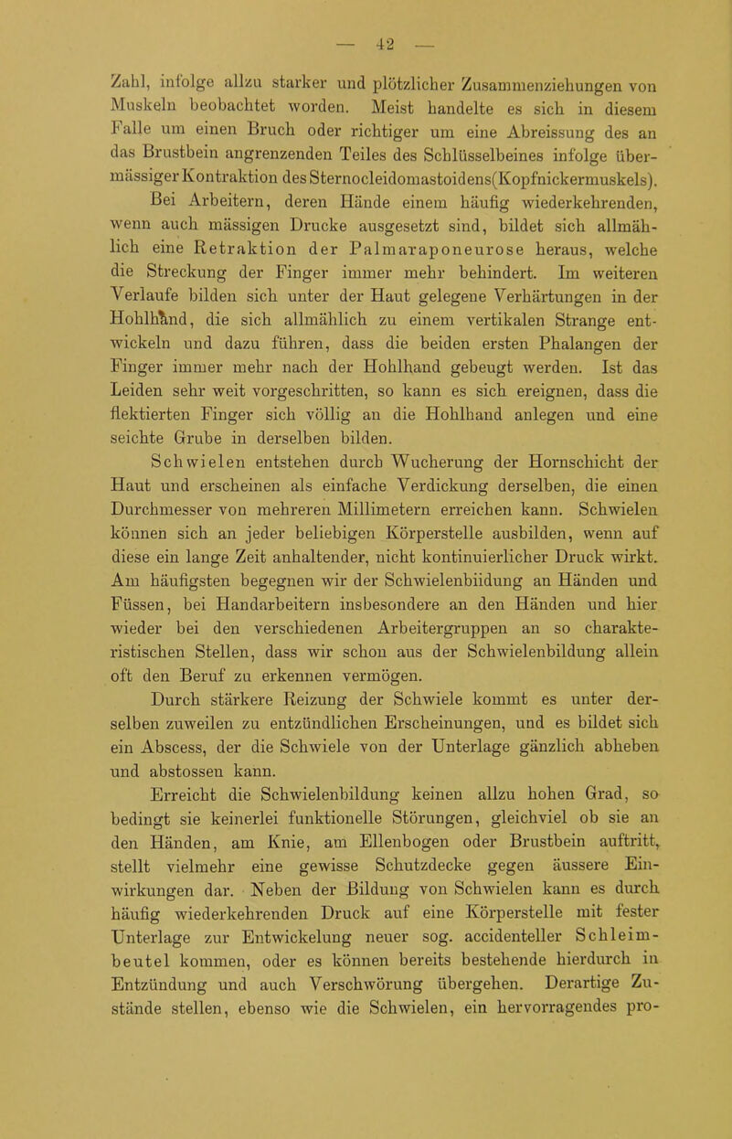 /ah], inlolge allzu starker und plötzlicher Zusammenziehungen von Muskeln beobachtet worden. Meist handelte es sich in diesem halle um einen Bruch oder richtiger um eine Abreissung des an das Brustbein angrenzenden Teiles des Schlüsselbeines infolge über- mässiger Kontraktion des Sternocleidomastoidens(Kopfnickermuskels). Bei Arbeitern, deren Hände einem häufig wiederkehrenden, wenn auch massigen Drucke ausgesetzt sind, bildet sich allmäh- lich eine Retraktion der Palmaraponeurose heraus, welche die Streckung der Finger immer mehr behindert. Im weiteren Verlaufe bilden sich unter der Haut gelegene Verhärtungen in der Hohlhtmd, die sich allmählich zu einem vertikalen Strange ent- wickeln und dazu führen, dass die beiden ersten Phalangen der Finger immer mehr nach der Hohlhand gebeugt werden. Ist das Leiden sehr weit vorgeschritten, so kann es sich ereignen, dass die flektierten Finger sich völlig an die Hohlhand anlegen und eine seichte Grube in derselben bilden. Schwielen entstehen durch Wucherung der Hornschicht der Haut und erscheinen als einfache Verdickung derselben, die einen Durchmesser von mehreren Millimetern erreichen kann. Schwielen können sich an jeder beliebigen Körperstelle ausbilden, wenn auf diese ein lange Zeit anhaltender, nicht kontinuierlicher Druck wirkt. Am häufigsten begegnen wir der Schwielenbiidung an Händen und Füssen, bei Handarbeitern insbesondere an den Händen und hier wieder bei den verschiedenen Arbeitergruppen an so charakte- ristischen Stellen, dass wir schon aus der Schwielenbildung allein oft den Beruf zu erkennen vermögen. Durch stärkere Reizung der Schwiele kommt es unter der- selben zuweilen zu entzündlichen Erscheinungen, und es bildet sich ein Abscess, der die Schwiele von der Unterlage gänzlich abheben und abstossen kann. Erreicht die Schwielenbildung keinen allzu hohen Grad, so bedingt sie keinerlei funktionelle Störungen, gleichviel ob sie an den Händen, am Knie, am Ellenbogen oder Brustbein auftritt, stellt vielmehr eine gewisse Schutzdecke gegen äussere Ein- wirkungen dar. Neben der Bildung von Schwielen kann es durch häufig wiederkehrenden Druck auf eine Körperstelle mit fester Unterlage zur Entwickelung neuer sog. accidenteller Schleim- beutel kommen, oder es können bereits bestehende hierdurch in Entzündung und auch Verschwörung übergehen. Derartige Zu- stände stellen, ebenso wie die Schwielen, ein hervorragendes pro-