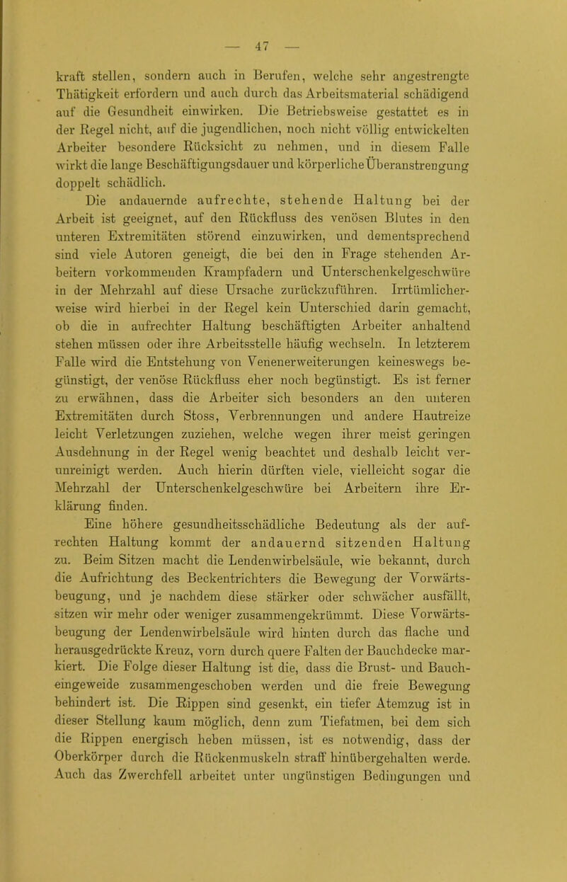 kraft stellen, sondern auch in Berufen, welche sehr angestrengte Thätigkeit erfordern und auch durch das Arbeitsmaterial schädigend auf die Gesundheit einwirken. Die Betriebsweise gestattet es in der Regel nicht, auf die jugendlichen, noch nicht völlig entwickelten Arbeiter besondere Rücksicht zu nehmen, und in diesem Falle wirkt die lange Beschäftigungsdauer und körperliche Überanstrengung doppelt schädlich. Die andauernde aufrechte, stehende Haltung bei der Arbeit ist geeignet, auf den Rückfluss des venösen Blutes in den unteren Extremitäten störend einzuwirken, und dementsprechend sind viele Autoren geneigt, die bei den in Frage stehenden Ar- beitern vorkommenden Krampfadern und Unterschenkelgeschwüre in der Mehrzahl auf diese Ursache zurückzuführen. Irrtümlicher- weise wird hierbei in der Regel kein Unterschied darin gemacht, ob die in aufrechter Haltung beschäftigten Arbeiter anhaltend stehen müssen oder ihre Arbeitsstelle häufig wechseln. In letzterem Falle wird die Entstehung von VenenerWeiterungen keineswegs be- günstigt, der venöse Rückfluss eher noch begünstigt. Es ist ferner zu erwähnen, dass die Arbeiter sich besonders an den unteren Extremitäten durch Stoss, Verbrennungen und andere Hautreize leicht Verletzungen zuziehen, welche wegen ihrer meist geringen Ausdehnung in der Regel wenig beachtet und deshalb leicht ver- unreinigt werden. Auch hierin dürften viele, vielleicht sogar die Mehrzahl der Unterschenkelgeschwüre bei Arbeitern ihre Er- klärung finden. Eine höhere gesundheitsschädliche Bedeutung als der auf- rechten Haltung kommt der andauernd sitzenden Haltung zu. Beim Sitzen macht die Lendenwirbelsäule, wie bekannt, durch die Aufrichtung des Beckentrichters die Bewegung der Vorwärts- beugung, und je nachdem diese stärker oder schwächer ausfällt, sitzen wir mehr oder weniger zusammengekrümmt. Diese Vorwärts- beugung der Lendenwirbelsäule wird hinten durch das flache und herausgedrückte Kreuz, vorn durch quere Falteu der Bauchdecke mar- kiert. Die Folge dieser Haltung ist die, dass die Brust- und Bauch- eingeweide zusammengeschoben werden und die freie Bewegung behindert ist. Die Rippen sind gesenkt, ein tiefer Atemzug ist in dieser Stellung kaum möglich, denn zum Tiefatmen, bei dem sich die Rippen energisch heben müssen, ist es notwendig, dass der Oberkörper durch die Rückenmuskeln straft' hinübergehalten werde. Auch das Zwerchfell arbeitet unter ungünstigen Bedingungen und