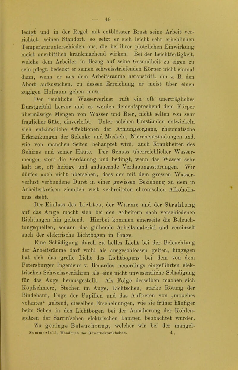 ledigt und in der Regel mit entblösster Brust seine Arbeit ver- richtet, seinen Standort, so setzt er sich leicht sehr erheblichen Temperaturunterschieden aus, die bei ihrer plötzlichen Einwirkung meist unerbittlich krankmachend wirken. Bei der Leichtfertigkeit, welche dem Arbeiter in Bezug auf seine Gesundheit zu eigen zu sein pflegt, bedeckt er seinen schweisstriefenden Körper nicht einmal dann, wenn er aus dem Arbeitsraume heraustritt, um z. B. den Abort aufzusuchen, zu dessen Erreichung er meist über einen zugigen Hofraum gehen muss. Der reichliche Wasserverlust ruft ein oft unerträgliches Durstgefühl hervor und es werden dementsprechend dem Körper übermässige Mengen von Wasser und Bier, nicht selten von sehr fraglicher Güte, einverleibt. Unter solchen Umständen entwickeln sich entzündliche Affektionen der Atmungsorgane, rheumatische Erkrankungen der Gelenke und Muskeln, Nierenentzündungen und, wie von manchen Seiten behauptet wird, auch Krankheiten des Gehirns und seiner Häute. Der Genuss überreichlicher Wasser- mengen stört die Verdauung und bedingt, wenn das Wasser sehl- kalt ist, oft heftige und andauernde Verdauungsstörungen. Wir dürfen auch nicht übersehen, dass der mit dem grossen Wasser- verlust verbundene Durst in einer gewissen Beziehung zu dem in Arbeiterkreisen ziemlich weit verbreiteten chronischen Alkoholis- mus steht. Der Einfluss des Lichtes, der Wärme und der Strahlung auf das Auge macht sich bei den Arbeitern nach verschiedenen Richtungen hin geltend. Hierbei kommen einerseits die Beleuch- tungsquellen, sodann das glühende Arbeitsmaterial und vereinzelt auch der elektrische Lichtbogen in Frage. Eine Schädigung durch zu helles Licht bei der Beleuchtung der Arbeitsräume darf wohl als ausgeschlossen gelten, hingegen hat sich das grelle Licht des Lichtbogens bei dem von dem Petersburger Ingenieur v. Benardos neuerdings eingeführten elek- trischen Schweissverfahren als eine nicht unwesentliche Schädigung für das Auge herausgestellt. Als Folge desselben machen sich Kopfschmerz, Stechen im Auge, Lichtscheu, starke Rötung der Bindehaut, Enge der Pupillen und das Auftreten von „mouches volantes“ geltend, dieselben Erscheinungen, wie sie früher häufiger beim Sehen in den Lichtbogen bei der Annäherung der Kohlen- spitzen der Sarrin’schen elektrischen Lampen beobachtet wurden. Zu geringe Beleuchtung, welcher wir bei der mangel- Sommerfeld, Handbuch der Geworbekrankheiten. 4«
