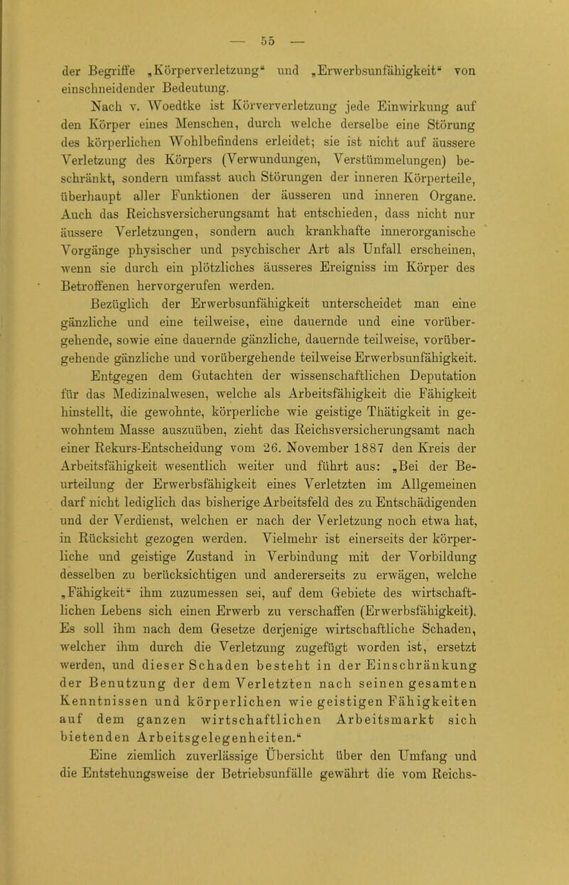 der Begriffe „Körperverletzung“ und „Erwerbsunfähigkeit“ von einschneidender Bedeutung. Nach v. Woedtke ist Körververletzung jede Einwirkung auf den Körper eines Menschen, durch welche derselbe eine Störung des körperlichen Wohlbefindens erleidet; sie ist nicht auf äussere Verletzung des Körpers (Verwundungen, Verstümmelungen) be- schränkt, sondern umfasst auch Störungen der inneren Körperteile, überhaupt aller Funktionen der äusseren und inneren Organe. Auch das Reichsversicherungsamt hat entschieden, dass nicht nur äussere Verletzungen, sondern auch krankhafte innerorganische Vorgänge physischer und psychischer Art als Unfall erscheinen, wenn sie durch ein plötzliches äusseres Ereigniss im Körper des Betroffenen hervorgerufen werden. Bezüglich der Erwerbsunfähigkeit unterscheidet man eine gänzliche und eine teilweise, eine dauernde und eine vorüber- gehende, sowie eine dauernde gänzliche, dauernde teilweise, vorüber- gehende gänzliche und vorübergehende teilweise Erwerbsunfähigkeit. Entgegen dem Gutachten der wissenschaftlichen Deputation für das Medizinalwesen, welche als Arbeitsfähigkeit die Fähigkeit hinstellt, die gewohnte, körperliche wie geistige Thätigkeit in ge- wohntem Masse auszuüben, zieht das Reichsversicherungsamt nach einer Rekurs-Entscheidung vom 26. November 1887 den Kreis der Arbeitsfähigkeit wesentlich weiter und führt aus: „Bei der Be- urteilung der Erwerbsfähigkeit eines Verletzten im Allgemeinen darf nicht lediglich das bisherige Arbeitsfeld des zu Entschädigenden und der Verdienst, welchen er nach der Verletzung noch etwa hat, in Rücksicht gezogen werden. Vielmehr ist einerseits der körper- liche und geistige Zustand in Verbindung mit der Vorbildung desselben zu berücksichtigen und andererseits zu erwägen, welche „Fähigkeit“ ihm zuzumessen sei, auf dem Gebiete des wirtschaft- lichen Lebens sich einen Erwerb zu verschaffen (Erwerbsfähigkeit). Es soll ihm nach dem Gesetze derjenige wirtschaftliche Schaden, welcher ihm durch die Verletzung zugefügt worden ist, ersetzt werden, und dieser Schaden besteht in der Einschränkung der Benutzung der dem Verletzten nach seinengesamten Kenntnissen und körperlichen wie geistigen Fähigkeiten auf dem ganzen wirtschaftlichen Arbeitsmarkt sich bietenden Arbeitsgelegenheiten.“ Eine ziemlich zuverlässige Übersicht über den Umfang und die Entstehungsweise der Betriebsunfälle gewährt die vom Reichs-