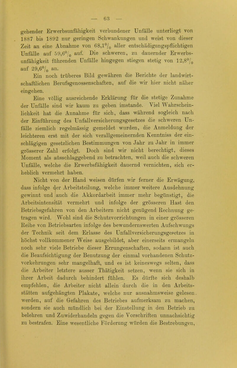 gehender Erwerbsunfähigkeit verbundener Unfälle unterliegt von 1887 bis 1892 nur geringen Schwankungen und weist von dieser Zeit an eine Abnahme von 68,l°/o a^er entschädigungspflichtigen Unfälle auf 59,6°/0 auf. Die schweren, zu dauernder Erwerbs- unfähigkeit führenden Unfälle hingegen stiegen stetig von 12,8°/0 auf 29,6°/0 an. Ein noch trüberes Bild gewähren die Berichte der landwirt- schaftlichen Berufsgenossenschaften, auf die wir hier nicht näher eingehen. Eine völlig ausreichende Erklärung für die stetige Zunahme der Unfälle sind wir kaum zu geben imstande. Viel Wahrschein- lichkeit hat die Annahme für sich, dass während sogleich nach, der Einführung des Unfallversicherungsgesetzes die schweren Un- fälle ziemlich regelmässig gemeldet wurden, die Anmeldung der leichteren erst, mit der sich verallgemeinernden Kenntniss der ein- schlägigen gesetzlichen Bestimmungen von Jahr zu Jahr in immer grösserer Zahl erfolgt. Doch sind wir nicht berechtigt, dieses Moment als ausschlaggebend zu betrachten, weil auch die schweren Unfälle, welche die Erwerbsfähigkeit dauernd vernichten, sich er- heblich vermehrt haben. Nicht von der Hand weisen dürfen wir ferner die Erwägung, dass infolge Jer Arbeitsteilung, welche immer weitere Ausdehnung gewinnt und auch die Akkordarbeit immer mehr begünstigt, die Arbeitsintensität vermehrt und infolge der grösseren Hast den Betriebsgefahren von den Arbeitern nicht genügend Rechnung ge- tragen wird. Wohl sind die Schutzvorrichtungen in einer grösseren Reihe von Betriebsarten infolge des bewundernswerten Aufschwungs der Technik seit dem Erlasse des Unfallversicherungsgesetzes in höchst vollkommener Weise ausgebildet, aber einerseits ermangeln noch sehr viele Betriebe dieser Errungenschaften, sodann ist auch die Beaufsichtigung der Benutzung der einmal vorhandenen Schutz- vorkehrungen sehr mangelhaft, und es ist keineswegs selten, dass die Arbeiter letztere ausser Thätigkeit setzen, wenn sie sich in ihrer Arbeit dadurch behindert fühlen. Es dürfte sich deshalb empfehlen, die Arbeiter nicht allein durch die in den Arbeits- stätten aufgehängten Plakate, welche nur ausnahmsweise gelesen werden, auf die Gefahren des Betriebes aufmerksam zu machen, sondern sie auch mündlich bei der Einstellung in den Betrieb zu belehren und Zuwiderhandeln gegen die Vorschriften unnachsichtig zu bestrafen. Eine wesentliche Förderung würden die Bestrebungen,