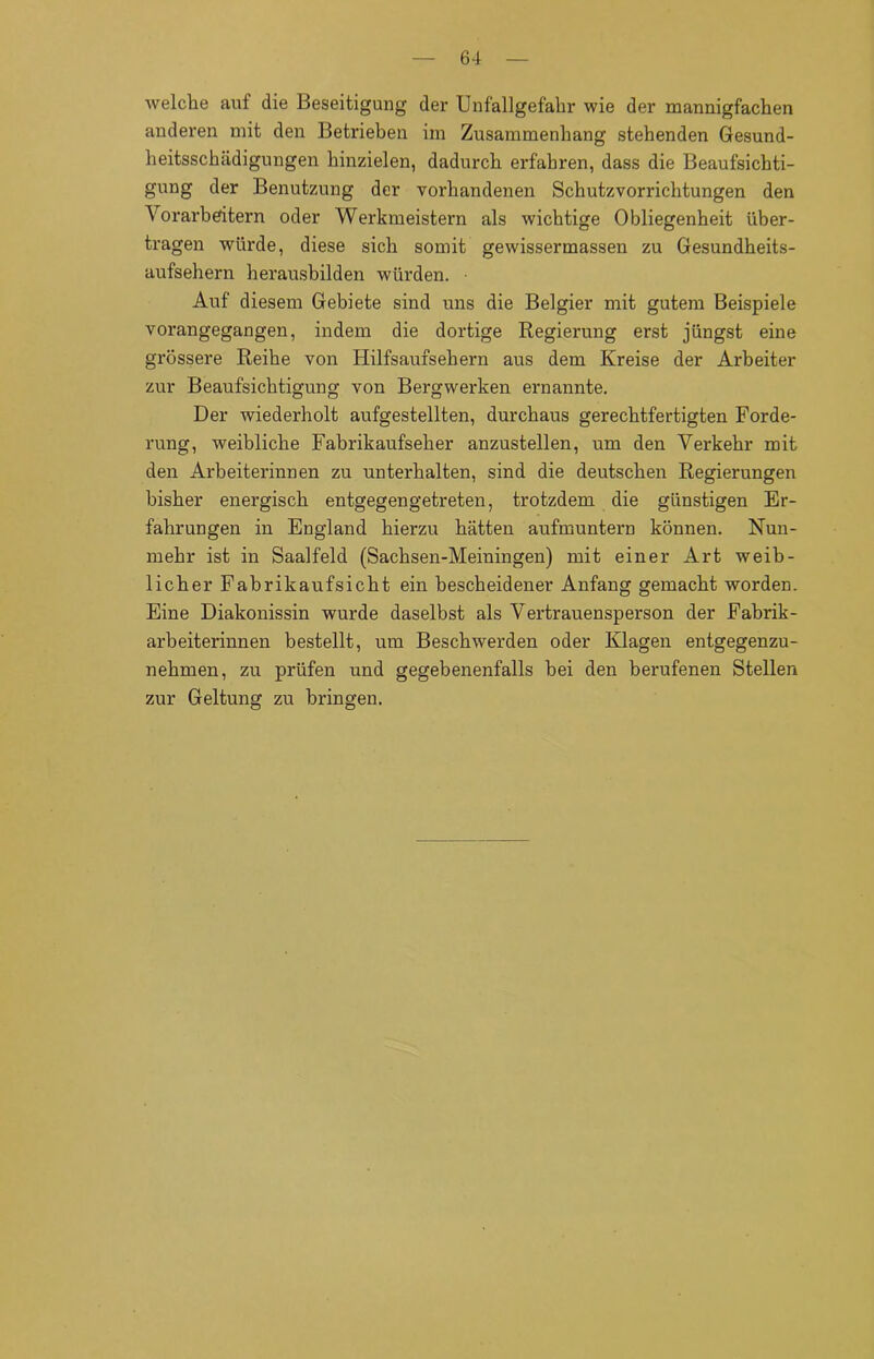 welche auf die Beseitigung der Unfallgefahr wie der mannigfachen anderen mit den Betrieben im Zusammenhang stehenden Gesund- heitsschädigungen hinzielen, dadurch erfahren, dass die Beaufsichti- gung der Benutzung der vorhandenen Schutzvorrichtungen den Vorarbeitern oder Werkmeistern als wichtige Obliegenheit über- tragen würde, diese sich somit gewissermassen zu Gesundheits- aufsehern herausbilden würden. • Auf diesem Gebiete sind uns die Belgier mit gutem Beispiele vorangegangen, indem die dortige Regierung erst jüngst eine grössere Reihe von Hilfsaufsehern aus dem Kreise der Arbeiter zur Beaufsichtigung von Bergwerken ernannte. Der wiederholt aufgestellten, durchaus gerechtfertigten Forde- rung, weibliche Fabrikaufseher anzustellen, um den Verkehr mit den Arbeiterinnen zu unterhalten, sind die deutschen Regierungen bisher energisch entgegengetreten, trotzdem die günstigen Er- fahrungen in England hierzu hätten aufmuntern können. Nun- mehr ist in Saalfeld (Sachsen-Meiningen) mit einer Art weib- licher Fabrikaufsicht ein bescheidener Anfang gemacht worden. Eine Diakonissin wurde daselbst als Vertrauensperson der Fabrik- arbeiterinnen bestellt, um Beschwerden oder Klagen entgegenzu- nehmen, zu prüfen und gegebenenfalls bei den berufenen Stellen zur Geltung zu bringen.